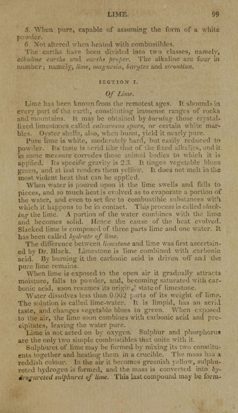 5. When pure, capable of assuming the form of a white ■ 6. Xot altered when heated with combustibles. ■ been divided into two classes, namely, The alkaline are four in number; namely, lime, magnesia, barytes and strontian. SECTION I. Of Lime. Lime known from the remotest ages. It abounds in every p tstituting immense ranges of rocks and mountains. It may be obtained by burning those c •pars, or certain white mar- ble-. Oyster shells, also, when burnt, yield it nearly pare. Pure lime is white, i n hard, but easily reduced to i is ! crid like that 1' h • measure corrodes these aniim which it is I. Its specific gi I last venders (hem yellow, lc does not melt in the most violent heat that can be applied. When water is poured upon it the lime swells and falls to , and so much heat is evolved as to evaporate a portion of the water, and even to set fire to combustibl< :s with which it happens to be in contact. This process is called J?!?-the lime. A portion of the water combines with the lime and becomes solid. Hence the cause of the heat evolved. Slacked lime is composed of three parts lime and one water. It has been called hydrate of lime. The difference between limestone and lime was first ascertain- ed by Dr. Black. Limestone is lime combined with carbonic acid. By burning it the carbonic acid is driven off and the pti.e lime remains. When lime is exposed to the open air it gradually attracts moisture, falls to powder, and, becoming saturated with car- bonic acid, soon resumes its origin^! state of limestone. Water dissolves less than ( of its weight of lime. The solution is called lime-water. It is limpid, lias an acrid taste, and changes vegetable blues to green. When i to the air, th< n combines with carbonic acid and pre- cipitates, leaving the water pure. Lime is not acted on by oxygen. Sulphur and phosphorus are the only two simple combustibles that unite with it. Bulphuret of lime may be formed by mixing its two cor ents together and heating them in a crucible. The mass reddish colour. In the air it becomes greenish j ellow, sulphu- reted hydrogen is formed, and the mass is converted into hy- dvogureted sulphuret of lime. This last compound may be form-