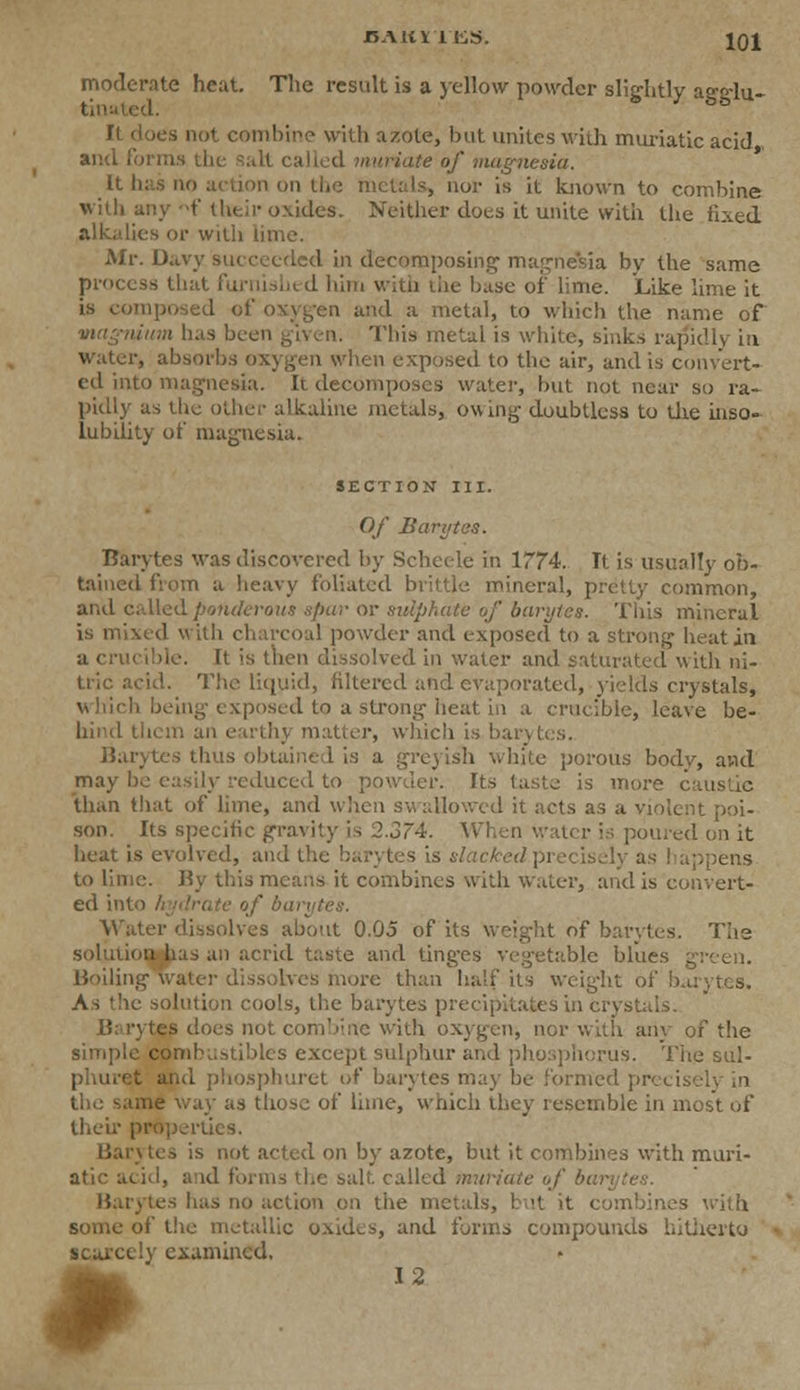 JBAltri'KS. IQl moderate heat. The result is a yellow powder slightly asr°du- tin;- °b It does not combine with azote, but unites with muriatic acid and forms the Salt called muriate of magnesia. It has no action on the metals, nor is it known to combine with any f their oxides. Neither does it unite with the fixed alkalies or with lime. Mr. Davy succeeded in decomposing magnesia by the same process that furnished him with the base of lime. Like lime it is composed of oxygen and a metal, to which the name of magnium has been given. This metal is white, sinks rapidly in water, absorbs oxygen when exposed to the air, and is convert- ed into magnesia. It decomposes water, but not near so ra- pidly as the other alkaline metals, owing doubtless to the inso- lubility of magnesia. SECTION III. Of Barytas. Barytes was discovered by Scheele in 1774. It is usually ob- tained from a heavy foliated brittle mineral, pretty common, and called ponderous spar or sulphate of barytes. This mineral is mixed with charcoal powder and exposed to a strong heat in a crucible. It is then dissolved in water and saturated with ni- tric acid. The liquid, filtered and evaporated, yields crystals, which being exposed to a strong heat in a crucible, leave be- hind them an earthj matter, which is bar) I Barytes thus obtained is a greyisli white porous body, and may he easily reduced to powder. Its taste is more caustic than that of lime, and when swallowed it acts as a violent poi- son. Its specific gravity is 2.374. \> oured on it heat is evolved, and the barytes is slacked precisely as happens to lime. By this means it combines with water, and is convert- ed into hydrate of bai Water dissolves about 0.05 of its weight of barytes. The solution has an acrid taste and ting-es Vegetable blues green. Boiling water d ire than half its weight of barytes. As the solution cools, the barytes precipitates in crystals. BarytaM does not combine with oxygen, nor with any of the simple combustibles except sulphur and phosphorus. The sul- phuret and phosphuret of barytes may be formed precise!} in the same way as those of lime, which they resemble in most of their properties. Barytes is not acted on by azote, but it combines with muri- atic aeid, and forms the salt called muriate of bar Barytes lias no action on the metals, but it combines with some of the metallic oxides, and forms compounds hitherto scarcely examined, 12 *