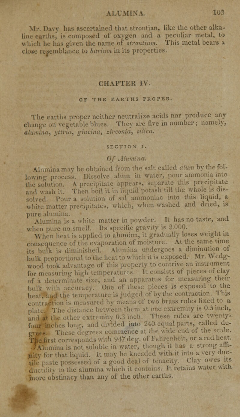 Mr. Davy has ascertained that strontian, like the other alka- line earths, is composed of oxygen and a peculiar metal, to whi< li lie has given the name of strontium. This metal bears a close resemblance to barium in its properties. CHAPTER IV. OF THE EARTHS PROPER. The earths proper neither neutralize acids nor produce any change on vegetable blues. They are five in number; namely,. alumina, yttna, glutina, zirconia, silica. SECTION I. Of Alumina. Alumina mav be obtained from the salt called alum by the fol- lowing process. Dissolve alum in water, pour ammonia into the solution. A precipitate appears, i .is precipitate and wasli it. Then boil it in liquid potash till the whole is dis- solved. Pour a solution of sal ammoniac into this liquid, a Lte matter precipitates, which, when washed and dried, is pure alumina. Alumina is a white matter in powder. It has no taste, and when pure no smell. Its specific gravity is 2.000. When heat is applied to alumina, it gradually loses weight in consequence of the evaporation of moisture. At the same time its bulk is diminished. Alumina undergoes a diminution of bulk proportional to the lu at to which it is exposed. Mr. Wedg- wood took advantage of ibis property to contrive an instrument for measuring high temperatures. It consists of pieces of clay of j detei e, and an apparatus for measuring their bulk with accuracy. One of es is exposed to the -. it taction. This contraction is 1 ['two brass rules fixed to a mity is 0.5 inch, and ;cr extremity 0.3 inch. These rules are twenty- four inches long, and divided into 240 equal parts, called de- ommence at nd of the scale. ith 947deg. of l-\ una is not soluble in water, though it ng am- for that liquid. It may be kneaded with it into a very duc- sscd of a good deal of tenacity. Clay owes its ductilil) to the alumina which it contains. It retains water with more obstinacy than any of the other earths.