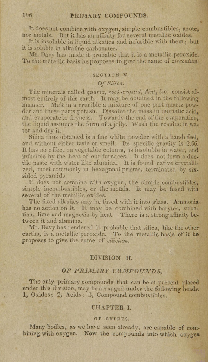 It does not combine with oxygen, simple combustibles, azote, nor metals. Rut it lias llic oxides. It is insoluble in 1 lies and infusible with them; but it is soluble in alkaline carbonates. Mr. D nade it probable that it is a metallic peroxide. To the metallic basis he proposes to give the name of zirconium. section v. Of Si The minerals called quart-, rock-crystal, flint, &c. consist al- Itrost entirely of tins earth. It may be obtained in the following manner. Melt in a crucible a mixture of one part quartz pow- der awl three parts potash. Dissol is in muriatic acid, porate to dryness. Towards the end of the evaporation, I ud assumes the form of a jelly. Wash the residue in wa- ter and dry it. Silica thus obtained is a fine white powder with a harsh feel, and without either tast< fie gravity is 2.56. It has no cfleet on vegetable colours, is insoluble in water, and infusible by the heat of our furnaces. It does not form a duc- tile paste with water like alumina. It is found native cr zed, most commonly in hexagonal prisms, terminated by six- sided pyramids. It does not combine with oxygen, the simple combustibles, simple iricombustibles, cr the metals. It may be fused with several of the metallic ox'des. The fixed alkalies may be fused with it into glass. Ammonia • has no action on it. It may be combined with barytes, stron- tian, lime and magnesia by heat. There is a strong affinity be- tween it and alumina. Mr. Davy has rendered it probable that silica, like the other earths, is a metallic peroxide. To the metallic basis of it he proposes to give the name of siUcium. DIVISION II. OF PRIMARY COMPOUNDS, The only primary compounds that can be at present placed under this division, may be arranged under the following heads. 1, Oxides; 2, Acids; 3, Compound combustibles. CHAPTER I. OF OXIDES. Many bodies, as we have seen already, are capable of com- billing with oxygen. Now the compounds into which oxygca.