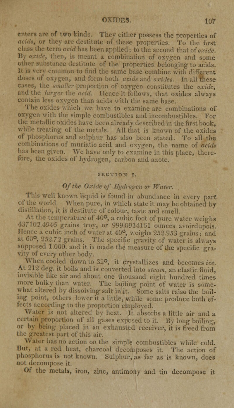 enters are of two fcinde. They cither possess the properties of tute of these properties. To the first class the term acid has been applied; to the second that of oxide. '■, then, is meant a combination of oxygen and some other substance destitute of the properties belonging to acids. i 10 find the same base combine with different doses of oxygen, and form both acids and oxides. cases, the smaller-proportion of oxygen constitutes the oxide, and the larger the acid. Hence it follows, that oxides always contain less oxygen than acids with the same base. The oxides which we have to examine are combinations of oxygen with the simple combustibles and incombustibles. For the metallic oxides have been already described in the first book, while treating of the metals. All that: is known of the oxides of phosphorus and sulphur has also been stated. To all the combinations of muriatic acid and oxygen, the name of acid;: lias been given. We have only to examine in this place, there- fore, the oxides of hydrogen, carbon and azote. SECTION I. Of the Oxide of Hydrogen or Water. well known liquid is found in abundance in every part of the world. When pure, in which state it may be obtained by llation, it is destitute of colour, taste and smell. At the temperature of 10°, a cubic foot of pure water weighs 437102.4946 grains troy, or 999.09141 Gl ounces avoirdupois. Hence a cubic inch of water at 40°, weighs 252.953 grains; and . 252.72 grains, the specific gravity of water is always ed 1.000. and it is made the measure of the specific gra- vity of every other body. When cooled down io 32°, it crystallizes and becomes ice. At 212 deg. it boils and is converted into steam, an elastic fluid, invisible like air and about one thousand eight hundred times more bulky than water. The boiling point of water is some- what altered by dissolving salt in it. Some salts raise the boil- ing point, others lower it a Little, while some produce both ef- fects according to the proportion employed. Water is not altered by heat. It absorbs a little air and a certain proportion of all gases exposed to it. H\ long boiling, or by being- placed in an exhausted receiver, it is freed from (lie greatest part of this air. no action on the simple combustibles while cold. But, at a red heat, charcoal decomposes it. The action of phosphorus is not known. Sulphur, as far as is known, does not decompose it. Of the metals, iron, zinc, antimony and tin decompose it