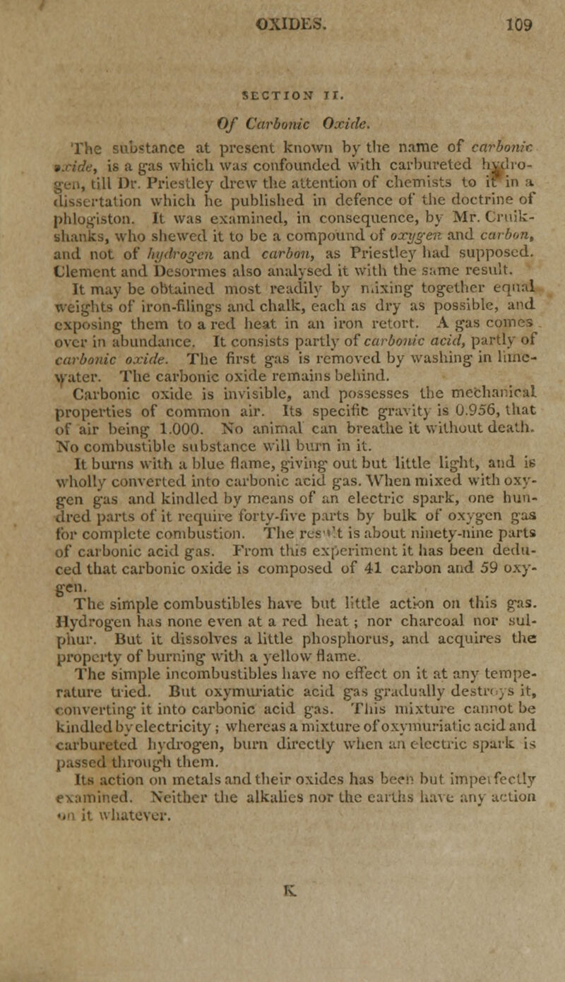 SECTION II. Of Carbonic Oxide. The substance at present known by the name of carbonic. »xide, is a gas which was confounded with carbureted hulro- gen, till Dr. Priestley drew the attention of chemists to i dissertation which he published in defence of the doctrine of ton. It was examined, in consequence, by Mr. Cruik- shanks, who shewed it to be a compound of oxygen and carbon, and not of hydrogen and carbon, as Priestley had supposed. Clement and Desormes also analysed it with the same result. It may be obtained most readily by mixing together equal weights of iron-filings and chalk, each as dry as possible, and exposing them to a red heat in an iron retort. A gas comes over in abundance. It consists partly of carbonic acid, partly of carbonic oxide. The first gas is removed by washing in lime- water. The carbonic oxide remains behind. Carbonic oxide is invisible, and possesses the mechanical properties of common air. Its specific gravity is 0.956, that of air being 1.000. No animal can breathe it without death. No combustible substance will burn in it. It burns with a blue Hame, giving out but little light, and i6 wholly converted into carbonic acid gas. When mixed with oxy- gen g-as and kindled by means of an electric spark, one hun- dred parts of it require forty-five p.irts by bulk of oxygen gas for complete combustion. The rcs^.t is about ninety-nine parts of carbonic acid gas. From this experiment it has been dedu- ced that carbonic oxide is composed of 41 carbon and 59 oxy- gen. The simple combustibles have but little action on this gas. Hydrogen has none even at a red heat; nor charcoal nor sul- phur. But it dissolves a little phosphorus, and acquires the property of burning with a yellow flame. The simple ineombustibles have no effect on it at any tempe- rature tried. But oxymuriatic acid gas gradually destroys it, converting it into carbonic acid gas. This mixture cannot be kindled by electricity ; whereas a mixture of oxymuriatic acid and carbureted hydrogen, burn directly when an electric spark is d through them. Its action on metals and their oxides has been but imperfectly examined. Neither the alkalies nor the earths have any action »<\ it whatever.