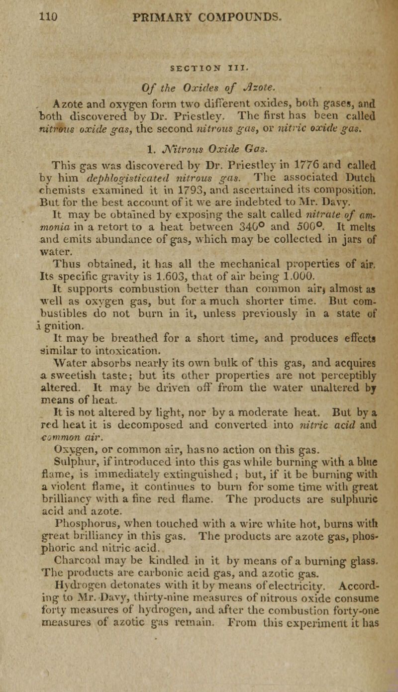 SECTION III. Of the Oxides of Azote. Azote and oxygen form two different oxides, both gases, and both discovered by Dr. Priestley. The first has been called nitrous oxide gas, the second nitrous gas, or nitric oxide gas. 1. Nitrous Oxide Gas. This gas was discovered by Dr. Priestley in 1776 and called by him dcphlogisticated nitrous gas. The associated Dutch chemists examined it in 1793, and ascertained its composition. But for the best account of it we are indebted to Mr. Davy. It may be obtained by exposing the salt called nitrate of am- monia in a retort to a heat between 340° and 500°. It melts and emits abundance of gas, which may be collected in jars of water. Thus obtained, it has all the mechanical properties of air. Its specific gravity is 1.603, that of air being 1.000. It supports combustion better than common air» almost as well as oxygen gas, but for a much shorter time. But com- bustibles do not burn in it, unless previously in a state of i gnition. It may be breathed for a short time, and produces effects similar to intoxication. Water absorbs nearly its own bulk of this gas, and acquires a. sweetish taste; but its other properties are not perceptibly altered. It may be driven off from the water unaltered by means of heat. It is not altered by light, nor by a moderate heat. But by a red heat it is decomposed and converted into nitric acid and amnion air. Oxygen, or common air, has no action on this gas. Sulphur, if introduced into this gas while burning with a blue flume, is immediately extinguished; but, if it be burning with a violent flame, it continues to burn for some time with great brilliancy with a fine red flame. The products are sulphuric acid and azote. Phosphorus, when touched with a wire white hot, burns with great brilliancy in this gas. The products are azote gas, phos- phoric and nitric acid. Charcoal may be kindled in it by means of a burning glass. The products are carbonic acid gas, and azotic gas. Hydrogen detonates with it by means of electricity. Accord- ing to Mr. Davy, thirty-nine measures of nitrous oxide consume forty measures of hydrogen, and after the combustion forty-one measures of azotic gas remain. From this experiment it has