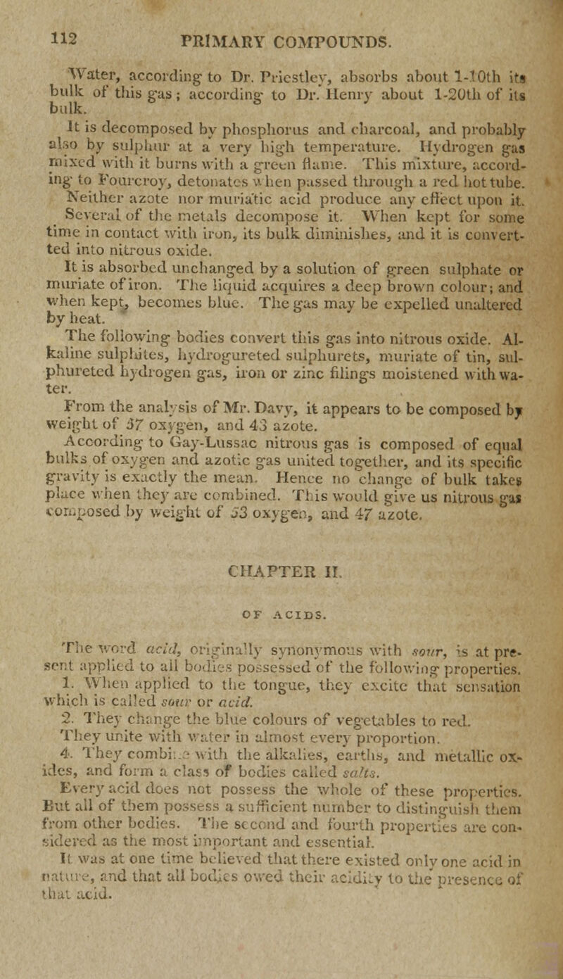 Water, according to Dr. Priestley, absorbs about 140th its bulk at' this gas; according- to Dr. Henry about l-20th of its bulk. It is decomposed by phosphorus and charcoal, and probably also by sulphur at a very high temperature. Hydrogen gas mixed with it burns with a green flame. This mixture, accord- ing to Fourcroy, detonates when passed through a red hot tube. Neither azote nor muriatic acid produce any effect upon it. Several of the metals decompose it. When kept for some time in contact with iron, its bulk diminishes, and it is convert- ted into nitrous oxide. It is absorbed unchanged by a solution of green sulphate or muriate of iron. The liquid acquires a deep brown colour; and when kept, becomes blue. The gas may be expelled unaltered by heat. The following bodies convert this gas into nitrous oxide. Al- kaline sulphites, hydrogureted sulphurets, muriate of tin, sul- phurated hydrogen gas, iron or zinc filings moistened with wa- ter. From the analysis of Mr. Davy, it appears to be composed by weight of 57. oxygen, and 43 azote. According to Gay-Lussac nitrous gas is composed of equal bulks of oxygen and azotic gas united together, and its specific gravity is exactly the mean. Hence no change of bulk takes place when they are combined. This would give us nitrous gas composed by weight of J3 oxygen, and 47 azote. CHAPTER II. OF ACIDS. The word acid, originally synonymous with sour, is at pre- sent applied to ail bodies possessed of the following properties. 1. When applied to the tongue, they excite that sensation which is called souv or acid. 2. They change the blue colours of vegetables to red. They unite with water in almost every proportion. 4. They combine with the alkalies, earths, and metallic ox- ides, and form a class of bodies called salts. Every acid does not possess the whole of these properties. But all of them possess a sufficient number to distinguish them from other bodies. The second and fourth properties arc con- sidered as the most important and essential. I! was at one time believed that there existed onlvone acid in and that all bodies owed their acidity to the pros that atid.