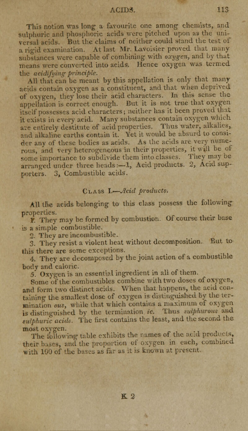 This notion was long a favourite one among chemists, and sulphuric and phosphoric acids were pitched upon as the uni- versal acids. But the claims of neither could stand the test of a rigid examination. At last Mr. Lavoisier proved that many substances were capable of combining with oxygen, and by that is were converted into acids. Hence oxygen was termed the acidifying principle. All that can be meant by this appellation is only that many acids contain oxygen as a constituent, and that when deprived of oxygen, they lose their acid characters. In this sense the appellation is correct enough. But it is not true that oxygen itself possesses acid characters; neither has it been proved that it exists in every acid. Many substances contain oxygen which are entirely destitute of acid properties. Thus water, alkalies, and alkaline earths contain it. Yet it would be absurd to consi- der any of these bodies as acids. As the acids are very nume- rous, and very heterogeneous in their properties, it will be of some importance to subdivide them into classes. They may be arranged under three heads:—1, Acid products. 2, Acid sup- porters. 3, Combustible acids. Class \.—Jlcid products. All the acids belonging to this class possess the following properties. y. They may be formed by combustion. Of course their base is a simple combustible. 2. They are incombustible. 3. They resist a violent heat without decomposition. But to this there are some exceptions. 4. They are decomposed by the joint action of a combustible body and caloric. 5. Oxygen is an essential ingredient in all of them. Some of the combustibles combine with two doses of oxygen, and form two distinct acids. When that happens, the acid con- taining the smallest dose of oxygen is distinguished by the ter- mination ous, while that which contains a maximum of oxygen is distinguished by the termination ic. Thus sulphurous and sulphuric acid*. The first contains the least, and the second the most oxvgen. The following table exhibits the names of tne acid products, their bases, and the proportion of oxygen in each, combined with 100 of the bases as far as it is known at present. K 2