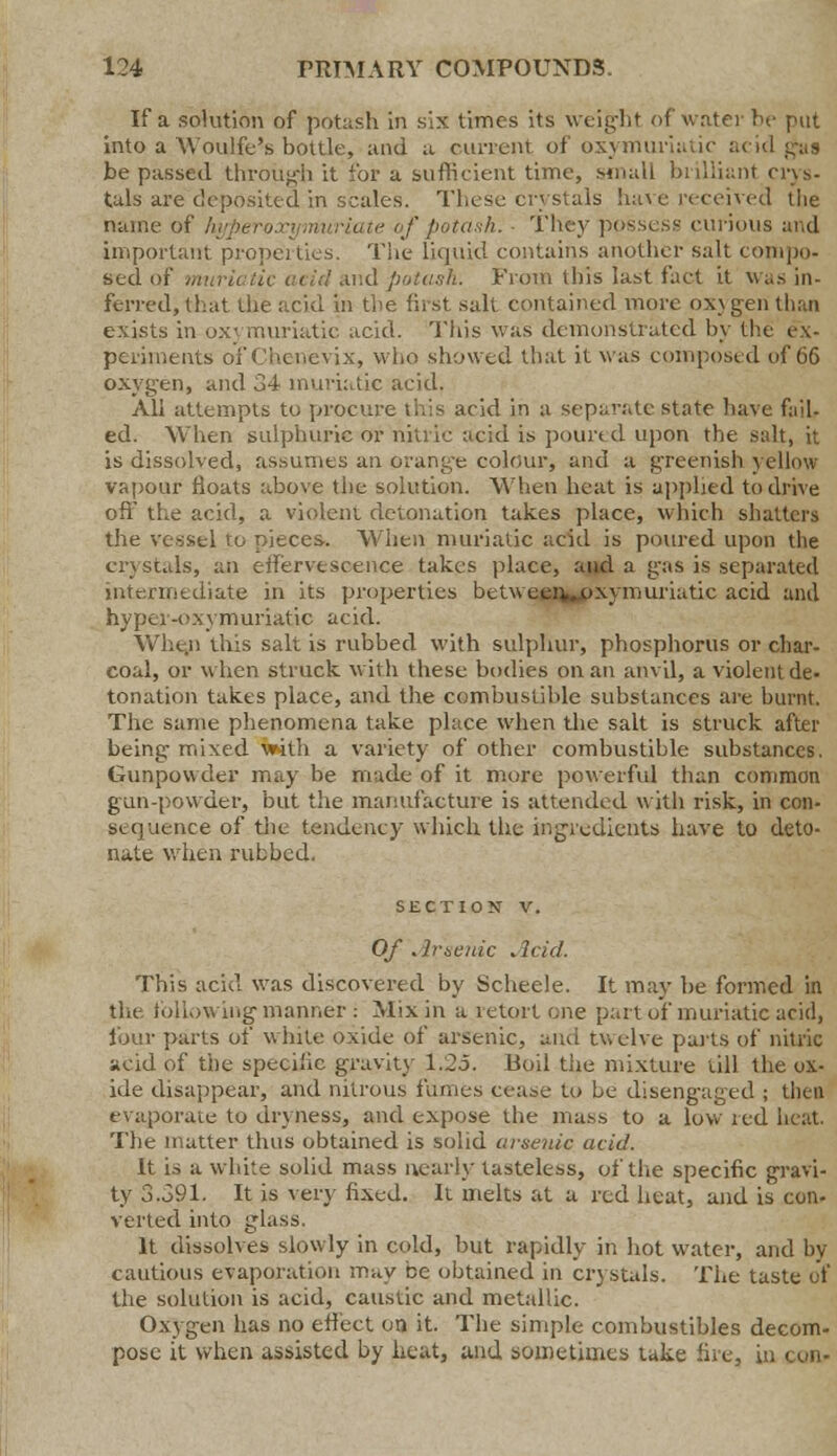 If a solution of potash in six times its weight of water be put into a Woulfe's bottle, and a runcm of oxymuriatic acid pig be passed through it for a sufficient time, small brilliant crys- tals are deposited in scales. These crystals have received the name of Aj of potash.- They possess curious and important properties. The liquid contains another salt compo- sed 11; acid and potash. From this last fact it was in- ferred, that the acid in the first salt contained more ox\ gen than exists in ox- muriatic acid. This was demonstrated by the ex- periments of Chcncvix, who showed that it was composed of 66 oxygen, and 34 muriatic acid. All attempts to procure this acid in a separate state have fail- ed. When sulphuric or nitric acid is poured upon the salt, it is dissolved, assumes an orange colour, and a gTeenish yellow vapour floats above the solution. When heat is applied to drive off the acid, a violent detonation takes place, which shatters the vessel to pieces. When muriatic acid is poured upon the crystals, an effervescence takes place, and a gas is separated intermediate in its properties betweeiv*oxymuriatic acid ami hypei-oxymuriatic acid. Whe,n this salt is rubbed with sulphur, phosphorus or char- coal, or when struck with these bodies on an anvil, a violent de- tonation takes place, and the combustible substances are burnt. The same phenomena take place when the salt is struck after being- mixed with a variety of other combustible substances. Gunpowder may be made of it more powerful than common gun-powder, but the manufacture is attended with risk, in con- st quence of the tendency which the ingredients have to deto- nate when rubbed. SECTION V. Of Arsenic Acid. This acid was discovered by Scheele. It may be formed in the following manner: Mix in a retort one part of muriatic acid, lour parts of white oxide of arsenic, and twelve pails of nitric acid of the specific gravity 1.25. Eoil tiie mixture till the ox- ide disappear, and nitrous funics cea^e to be diseng-aged ; then evaporate to dryness, and expose the mass to a low red heat. The matter thus obtained is solid arsenic acid. It is a white solid mass nearly tasteless, of the specific gravi- ty 3.391. It is very fixed. It melts at a red heat, and is con- verted into glass. It dissolves slowly in cold, but rapidly in hot water, and by- cautious evaporation may be obtained in crystals. The taste of the solution is acid, caustic and metallic. Oxygen has no effect on it. The simple combustibles decom- pose it when assisted by heat, and sometimes take fire, in con-