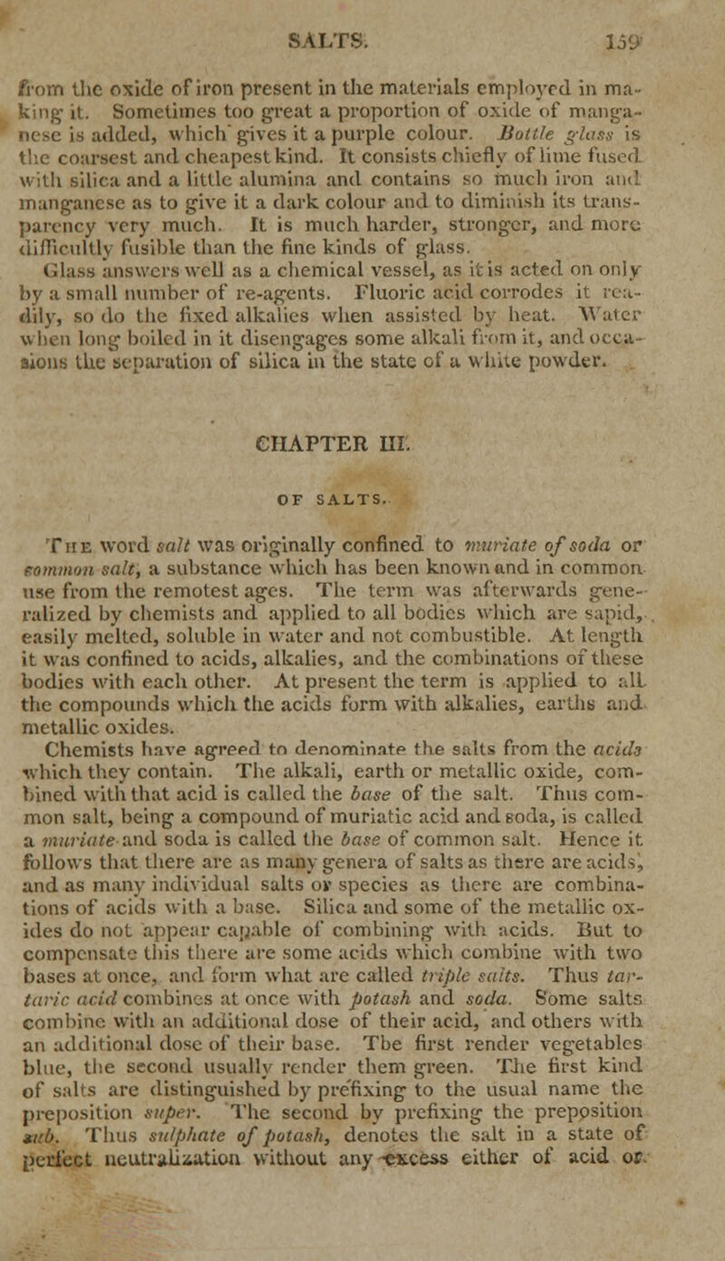 SALTS. 15<j from the oxide of iron present in the materials employed in ma- king- it. Sometimes too great a proportion of oxide of manga- nese is added, which'gives it a purple colour. Bottle glass is the coarsest and cheapest kind. It consists chiefly of lime fused with silica and a little alumina and contains so much iron and manganese as to give it a dark colour and to diminish its trans- parency very much. It is much harder, stronger, and more difficultly fusible than the fine kinds of glass. Glass answers well as a chemical vessel, as it is acted on only by a small number of re-agents. Fluoric acid corrodes it rea- dily, so do the fixed alkalies when assisted by heat. Waicr v» hen long boiled in it disengages some alkali from it, and occa- sions the separation of silica in the state of u white powder. eilAPTER HI'. OF SALTS. The word &«?Mvas originally confined to muriate of soda or eommon salt, a substance which has been known and in common use from the remotest ages. The term was afterwards gene- ralized by chemists and applied to all bodies which are sapid, easily melted, soluble in water and not combustible. At length it was confined to acids, alkalies, and the combinations of these bodies with each other. At present the term is applied to all the compounds which the acids form with alkalies, earths; and metallic oxides. Chemists have agreed to denominate the salts from the acids which they contain. The alkali, earth or metallic oxide, com- bined with that acid is called the base of tiie salt. Thus com- mon salt, being a compound of muriatic acid and soda, is called a muriate and soda is called the base of common salt. Hence it follows that there are as many genera of salts as there are acids, and as many individual salts or species as there are combina- tions of acids with a base. Silica and some of the metallic ox- ides do not appear capable of combining with acids. But to compensate this there are some acids which combine with two bases at once, and form what arc called triple suits. Thus tar- taric acid combines at once with potash and soda. Some salts combine with an additional dose of their acid, and others with an additional dose of their base. The first render vegetables blue, the second usually render them green. The first kind of salts are distinguished by prefixing to the usual name the preposition super. The second by prefixing the preposition tub. Thus sulphate of potash, denotes the salt in a state of perfect neutralisation without any~ex.cess either of acid or.