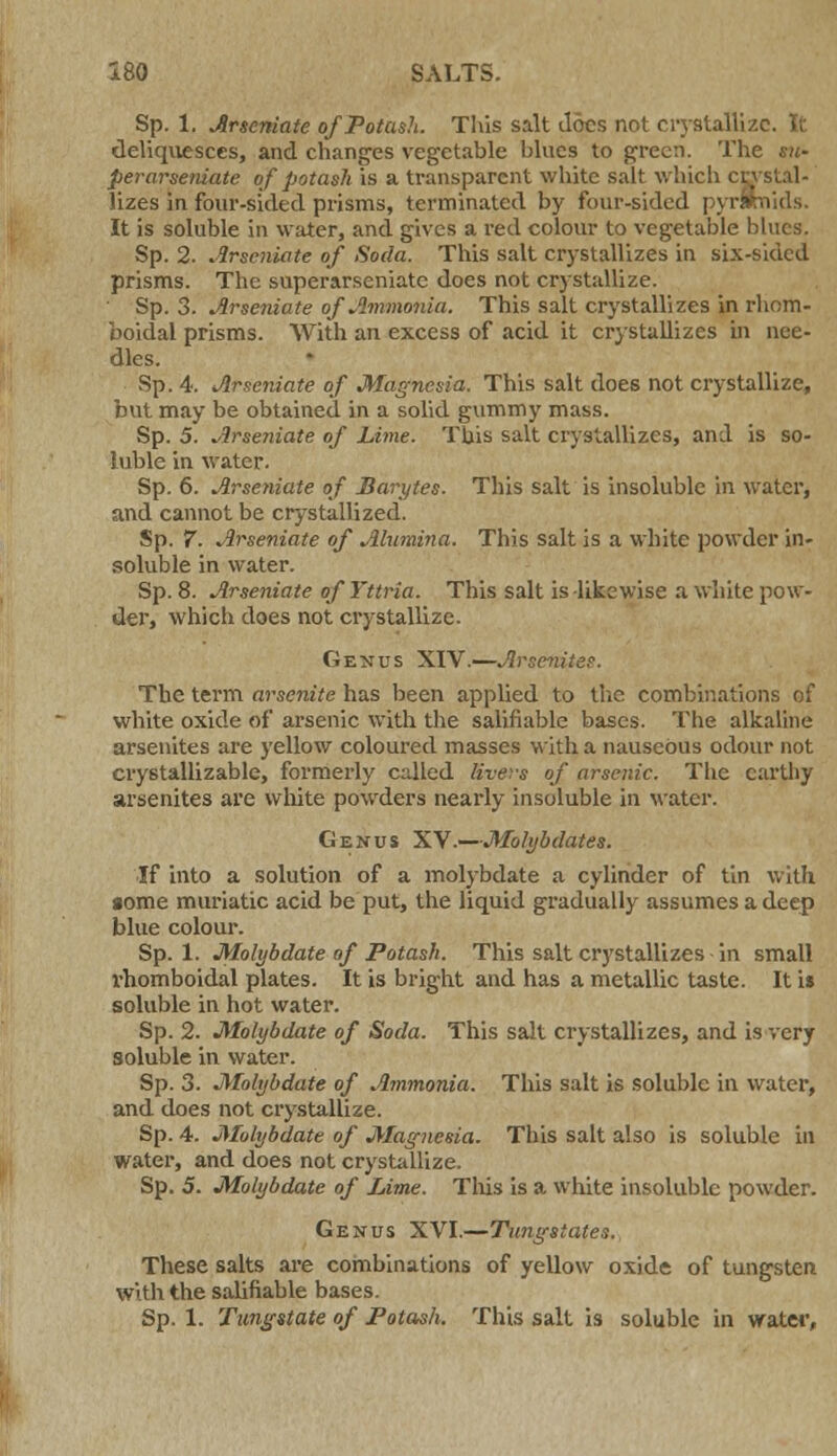 Sp. 1. Arseniate of Potash. This salt Joes not crystallize. It deliquesces, and changes vegetable blues to green. The su- perarseniate of potash is a transparent white salt which cj lizes in four-sided prisms, terminated by four-sided pyrl It is soluble in water, and gives a red colour to vegetable blues. Sp. 2. Arseniate of Soda. This salt crystallizes in six-sided prisms. The superarseniatc does not crystallize. Sp. 3. Arseniate of Ammonia. This salt crystallizes in rhom- boidal prisms. With an excess of acid it crystallizes in nee- dles. Sp. 4. Arseniate of Magnesia. This salt does not crystallize, but may be obtained in a solid gummy mass. Sp. 5. Arseniate of Lime. This salt crystallizes, and is so- luble in water. Sp. 6. Arseniate of Barytes. This salt is insoluble in water, and cannot be crystallized. Sp. 7. Arseniate of Alumina. This salt is a white powder in- soluble in water. Sp. 8. Arseniate ofYttria. This salt is-likewise a white pow- der, which does not crystallize. Genus XIV.—Arsenitec. The term arscnite has been applied to the combinations of white oxide of arsenic with the salifiable bases. The alkaline arsenites are yellow coloured masses with a nauseous odour not crystallizable, formerly called livers of arsenic. The earthy arsenites are white powders nearly insoluble in water. Genus XV.—Molybdates. If into a solution of a molybdate a cylinder of tin with some muriatic acid be put, the liquid gradually assumes a deep blue colour. Sp. 1. Molybdate of Potash. This salt crystallizes in small rhomboidal plates. It is bright and has a metallic taste. It is soluble in hot water. Sp. 2. Molybdate of Soda. This salt crystallizes, and is very soluble in water. Sp. 3. Molybdate of Ammonia. This salt is soluble in water, and does not crystallize. Sp. 4. Molybdate of Magnesia. This salt also is soluble in water, and does not crystallize. Sp. 5. Molybdate of Lime. Tins is a white insoluble powder. Genus XVI.—Tungstates., These salts are combinations of yellow oxide of tungsten with the salifiable bases. Sp. 1. Tungstate of Potash. This salt is soluble in water,