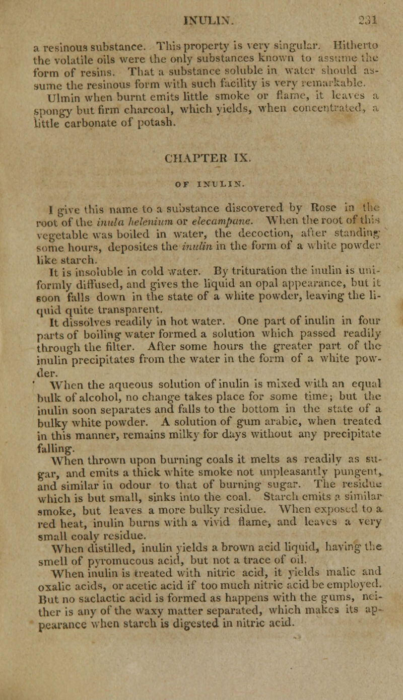 a resinous substance. This property is very singular. Hitherto the volatile oils were the only substances known to assume the form of resins. That a substance soluble in water should as- sume the resinous form with such facility is very remarkable. Ulmin when burnt emits little smoke or fiamc, it leaves a spongy but firm charcoal, which yields, when concentrated, a little carbonate of potash. CHAPTER IX. OF INI) LI ST. 1 give this name to a substance discovered by Rose in the root of the inula hdenium or elecampane. When the root of this vegetable was boiled in water, the decoction, after standing some hours, deposii.es the inulin in the form of a white powder like starch. It is insoluble in cold water. By trituration the inulin is uni- formly diffused, and gives the liquid an opal appearance, but it 60on falls down in the state of a white powder, leaving the li- quid quite transparent. It dissolves readily in hot water. One part of inulin in four parts of boiling water formed a solution which passed readily through the filter. After some hours the greater part of the inulin precipitates from the water in the form of a white pow- der. When the aqueous solution of inulin is mixed with an equal bulk of alcohol, no change takes place for some time; but the inulin soon separates and falls to the bottom in the state of a bulky white powder. A solution of gum arabic, when treated in this manner, remains milky for days without any precipitate falling. When thrown upon burning coals it melts as readily as su- gar, and emits a thick white smoke not unpleasantly pungent, and similar in odour to that of burning sugar. The residue which is but small, sinks into the coal. Starch emits a similar smoke, but leaves a more bulky residue. When exposed to a red heat, inulin burns with a vivid flame> and leaves a very small coaly residue. When distilled, inulin yields a brown acid liquid, having the smell of pyromucous acid, but not a trace of od. When inulin is treated with nitric acid, it yields malic and oxalic acids, or acetic acid if too much nitric acid be employed. But no saclactic acid is formed as happens with the gums, nei- ther is any of the waxy matter separated, which makes its ap- pearance when starch is digested in nitric acid.