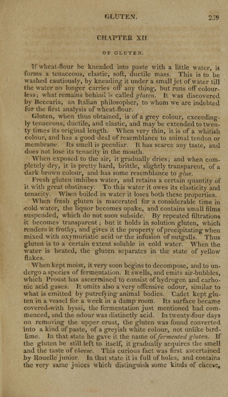 CHAPTER XII. OF GLUTEN. If wheat-flour be kneaded into paste with a little water, it forms a tcnaceous, elastic, soft, ductile mass. This is to be washed cautiously, by kneading it under a small jet of water till the water no longer carries off any tiling, but runs off colour- less; what remains behind it called gluten. It was discovered by Beccaria, an Italian philosopher, to whom we are indebted for the first analysis of wheat-flour. Gluten, when thus obtained, is of a grey colour, exceeding- ly tenaceous, ductile, and elastic, and may be extended to twen- ty times its original length. When very thin, it is of a whitish colour, and has a good deal of resemblance to animal tendon or membrane. Its smell is peculiar. It has scarce any taste, and does not lose its tenacity in the mouth. When exposed to the air, it gradually dries; and when com- pletely dry, it is pretty hard, brittle, slightly transparent, of a dark brown colour, and lias some resemblance to glue. Fresh gluten imbibes water, and retains a certain quantity of it with great obstinacy. To this water it owes its elasticity and tenacity. When boiled in water it loses both these properties. When fresh gluten is macerated for a considerable time in .cold water, the liquor becomes opake, and contains small films suspended, which do not soon subside. By repeated nitrations it becomes transparent; but it holds in solution gluten, which renders it frothy, and gives it the property of precipitating when mixed with oxymuriatic acid or the infusion of nutgalls. Thus gluten is to a certain extent soluble in cold water. When the ■water is heated, the gluten separates in the state of yellow flakes. When kept moist, it very soon begins to decompose, and to un- dergo a species of fermentation. It swells, and emits air-bubbles, which Proust has ascertained to consist of hydrogen and carbo- nic acid gases. It omits also a very offensive odour, similar to what is emitted by putrefying animal bodies. Cadet kept glu- ten in a vessel for a week in a damp room. Its surface became covered-with byssi, the fermentation just mentioned had com- menced, and the odour was distinctly acid. In twenty-four days on removing the upper crust, the gluten was found converted into a kind of paste, of a greyish white colour, not unlike bird- lime. In that state he gave it the name of fermented gluten. If the gluten be still left to itself, it gradually acquires the smell and the taste of cheese. This curious fact was first ascertained by Rouelle junior. In that state it is full of holes, and contains the very same juices which distinguish some kinds of cheese.