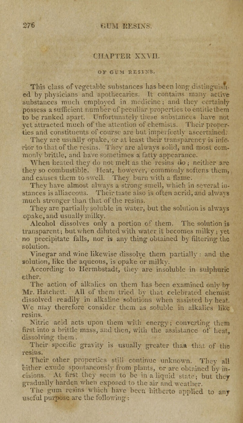 CII \PTER XXVII. OF GUM EES1XS. This class of vegetable substances has been long- distinguish- ed by physicians and apothecaries. It contains many active Substances much employed in medicine; and they certainly possess a sufficient number of peculiar properties to entitle them to be ranked apart. Unfortunately these substances have not yet attracted much of the attention of chemists. Their proper- ties and constituents of course are but imperfectly ascertained. They are usually opakc, or at least their transparency is infe- rior to that, of the resins. They are always solid, and most com- monly brittle, and have sometimes a fatty appearance. When heated they do not melt as the resins do ; neither are they so combustible. Heat, however, commonly softens them, and causes them to swell. They burn with a flame. They have almost always a strong smell, winch, in several in- stances is alliaceous. Their taste also is often acrid, and always much stronger than that of the resins. They are partially soluble in water, but the solutionis always opake, and usually milky. Alcohol dissolves only a portion of them. The solution is transparent; but when diluted with water it becomes milky ; yet no precipitate falls, nor is any thing obtained by filtering the solution. Vinegar and wine likewise dissolve them partially: and the solution, like the aqueous, is opake or milky. According to Iiermbstadt, they- are insoluble in sulphuric ether. The action of alkalies on them has been examined only by Mr. Hatchett. All of them tried by that celebrated chemist dissolved readily in alkaline solutions when assisted by heat. We may therefore consider them as soluble in alkalies like resins. Nitric acid acts upon them with energy; conTerting diem first into a brittle mass, and then, with the assistance of heat, dissolving' them. Their specific gravity is usually greater than that of the resins. Their other properties still continue unknown. The'/ all either exude spontaneously from plants, or are obtained by in- cisions. At first they seem to be in a liquid Kill/; but they gradually harden when exposed to the air and weather. The gum resins which have been hitherto applied to any useful purpose are the following-: