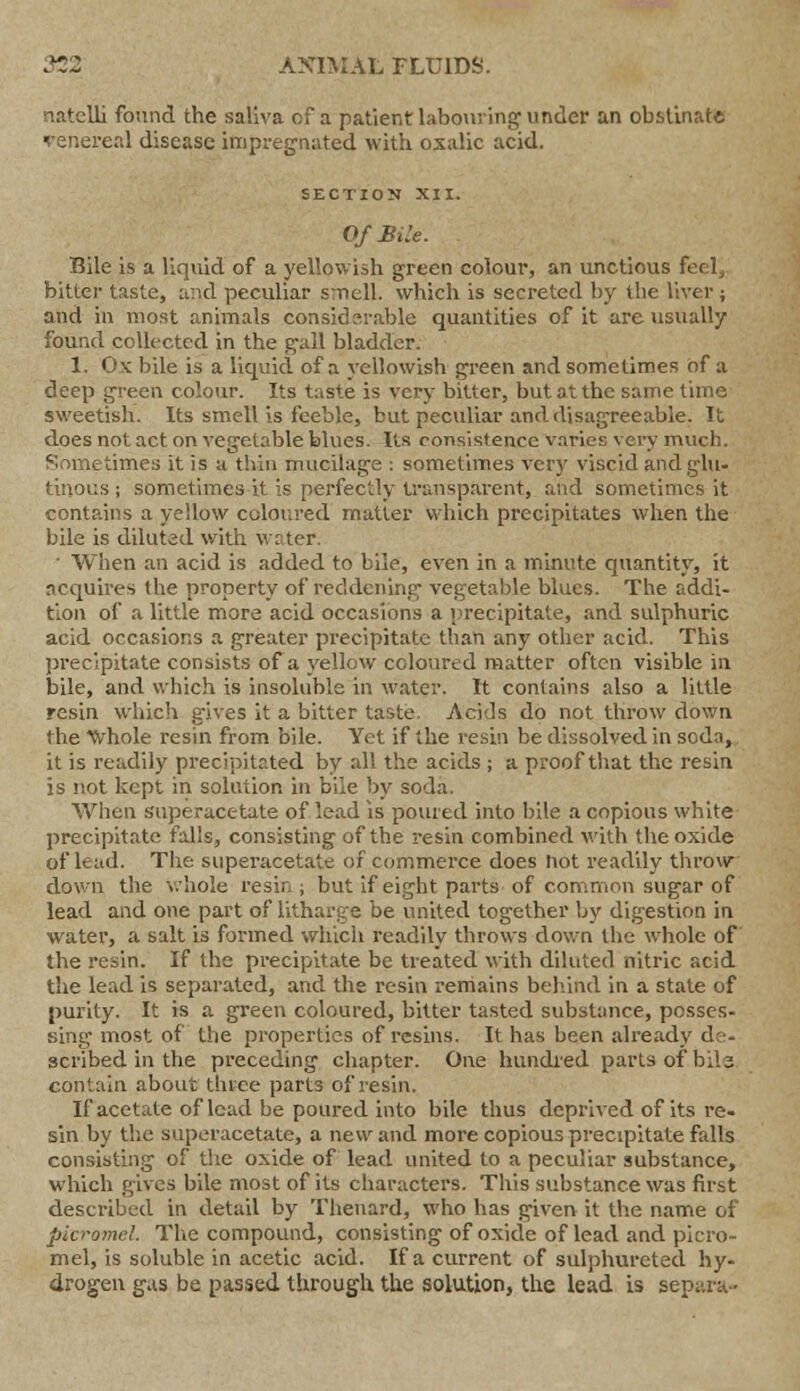 natelli found the saliva cf a patient labouring under an obstinate sreal disease impregnated with oxalic acid. SECTION XII. Of Bile. Bile is a liquid of a yellowish green colour, an unctious feel, bitter taste, and peculiar smell, which is secreted by the liver ; and in most animals considerable quantities of it are visually found collected in the gall bladder. 1. Ox bile is a liquid of a yellowish green and sometimes of a deep green colour. Its taste is very bitter, but at the same time sweetish. Its smell is feeble, but peculiar and disagreeable. It does not act on vegetable blues. Its consistence varies very much. Sometimes it is a thin mucilage : sometimes very viscid and glu- tinous ; sometimes it is perfectly transparent, and sometimes it contains a yellow coloured matter which precipitates when the bile is diluted with water. ' When an acid is added to bile, even in a minute quantity, it acquires the property of reddening vegetable blues. The addi- tion of a little more acid occasions a precipitate, and sulphuric acid occasions a greater precipitate than any other acid. This precipitate consists of a yellow coloured matter often visible in bile, and which is insoluble in water. It contains also a little resin which gives it a bitter taste. Acids do not throw down the 'Cvhole resin from bile. Yet if the resin be dissolved in scdn, it is readily precipitated by all the acids ; a proof that the resin is not kept in solution in biie by soda. When superacetate of lead is poured into bile a copious white precipitate falls, consisting of the resin combined with the oxide of lead. The superacetate of commerce does not readily throw down the whole resin ; but if eight parts of common sugar of lead and one part of litharge be united together by digestion in water, a salt is formed which readily throws down the whole of the resin. If the precipitate be treated with diluted nitric acid the lead is separated, and the resin remains behind in a state of purity. It is a green coloured, bitter tasted substance, posses- sing most of the properties of resins. It has been already de- scribed in the preceding chapter. One hundred parts-of bile contain about three part3 of resin. If acetate of lead be poured into bile thus deprived of its re- sin by the superacetate, a new and more copious precipitate falls consisting of the oxide of lead united to a peculiar substance, which gives bile most of its characters. This substance was first described in detail by Thenard, who has given it the name of picromel. The compound, consisting of oxide of lead and picro- mel, is soluble in acetic acid. If a current of sulphureted hy- drogen gas be passed through the solution, the lead is separa-