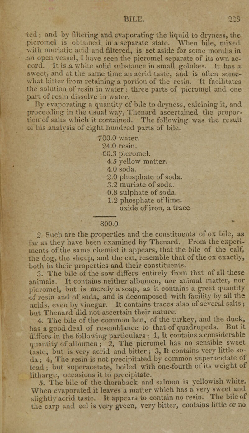 BILL. ted ; and by fdlering and evaporating the liquid to dryness, the mel is ol . line 1 in a separate state. When bile, mixed ■with muriatic acid ;i!<d filtered, is set aside for some months in an open vessel, I have seen the picromel separate of its own ac- cord. It is a while solid substance in small golubes. It has a sweet, and at the ;ame time an acrid taste, and is often some- what bitter from retaining a portion of the resin. It facilitates the ■ resin in water: three parts of picromel and one of resin dissolve in water. By evaporating' a quantity of bile to dryness, calcining it, and proceeding in the usual way, Thenard ascertained the propor- tion of salts which it contained. The following was the result - analysis of eight hundred parts of bile. 700.0 water. 24.0 resin. 60.3 picromel. 4.5 yellow matter. 4.0 soda. 2.0 phosphate of soda. 3.2 muriate of soda. 0.8 sulphate of soda. 1.2 phosphate of lime, oxide of iron, a trace 800.0 2. Such are the properties and the constituents of ox bile, as ;; they have been examined by Thenard. From the experi- ments of the same chemist it appears, that the bile of the calf, the dog, the sheep, and the cat, resemble that of the ox exactly, Loth in their properties and their constituents. 3. The bile of the sow differs entirely from that of all these animals. It contains neither albumen, nor animal matter, nor picromel, but is merely a soap, as it contains a great quantity ,,n and of soda, and is decomposed with facility by all the acids, even by vinegar. It contains traces also of several salts ; but Thenard did not ascertain their nature. 4. The bile of the common hen, of the turkey, and the duck, iias a good deal of resemblance to that of quadrupeds._ But it is in the following particulars : 1, It contains a considerable quantity of albumen; 2, The picromel has no sensible sweet taste, but is very acrid and bitter; 3, It contains very little so- da ; 4, The resin is not precipitated by common superacetate of lead ; but superacetate, boiled with one-fourth of its weight of litharge, occasions it to precipitate. 5. The bile of the thornback and salmon is yellowish white. When evaporated it leaves a matter which has a very sweet and itiy acrid taste. It appears to contain no resin. The bile of the carp and ecl is very green, very bitter, contains little or nu