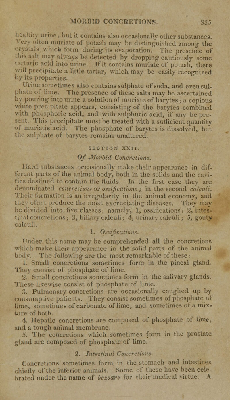 MORBID CONCRETIONS. S3S urine; but it contains also occasionally other substances. (ten muriate of potash may be distinguished among the will precipitate a little tartar, which may be easily recognized by its properties. Urine sometimes also contains sulphate of soda, and evensul- :' lime. The presence of these salts may be ascertained by pouring- into urine a solution of muriate of barytes; a copious white precipitate appears, consisting- of the barytes combined with phosphoric acid, and with sulphuric acid, if any be pre- sent. This precipitate must be treated with a sufficient quantity iatie acid. The phosphate of barytes is dissolved, but •: of barytes remains unaltered. SECTION XXII. Of Jlforbid Concretions. substances occasionally make their appearance in dif- ferent parts oftlie animal body, both in the solids and the ca^ \- ties destined to contain the fluids. In the first case they are inated concretions or ossifications ; in the second calculi. filiation is an irregularity in the animal economy, and oduce the most excruciating diseases. They may be divided into live classes; namely, 1, ossifications; 2, intes- tinal concretions; 3, biliary calculi; 4, urinary calculi; 5, gouty calculi. 1. Ossifications. Under this name may be comprehended all the concretions which make their appearance in the solid parts of the animal body. The following are the most remarkable of these : 1. Small concretions sometimes form in the pineal gland. They consist of phosphate of lime. 2. Small concretions sometimes form in the salivary glands. These likewise consist of phosphate of lime. 3. Pulmonary concretions are occasionally coughed up by consumptive patients. They consist sometimes of phosphate of lime, sometimes of carbonate of lime, and sometime* oi* a mix- ture of both. 4. Hepatic concretions are composed of phosphate of lime, and a tough animal membrane. 5. The concretions which sometimes form in the prostate gland are composed of phosphate of lime. 2. Intestinal Concretions. Concretions sometimes form in the stomach and intestines chiefly of the inferior animals. Some of these have been cele- brated under the name of bezoars for their medical virtue. A