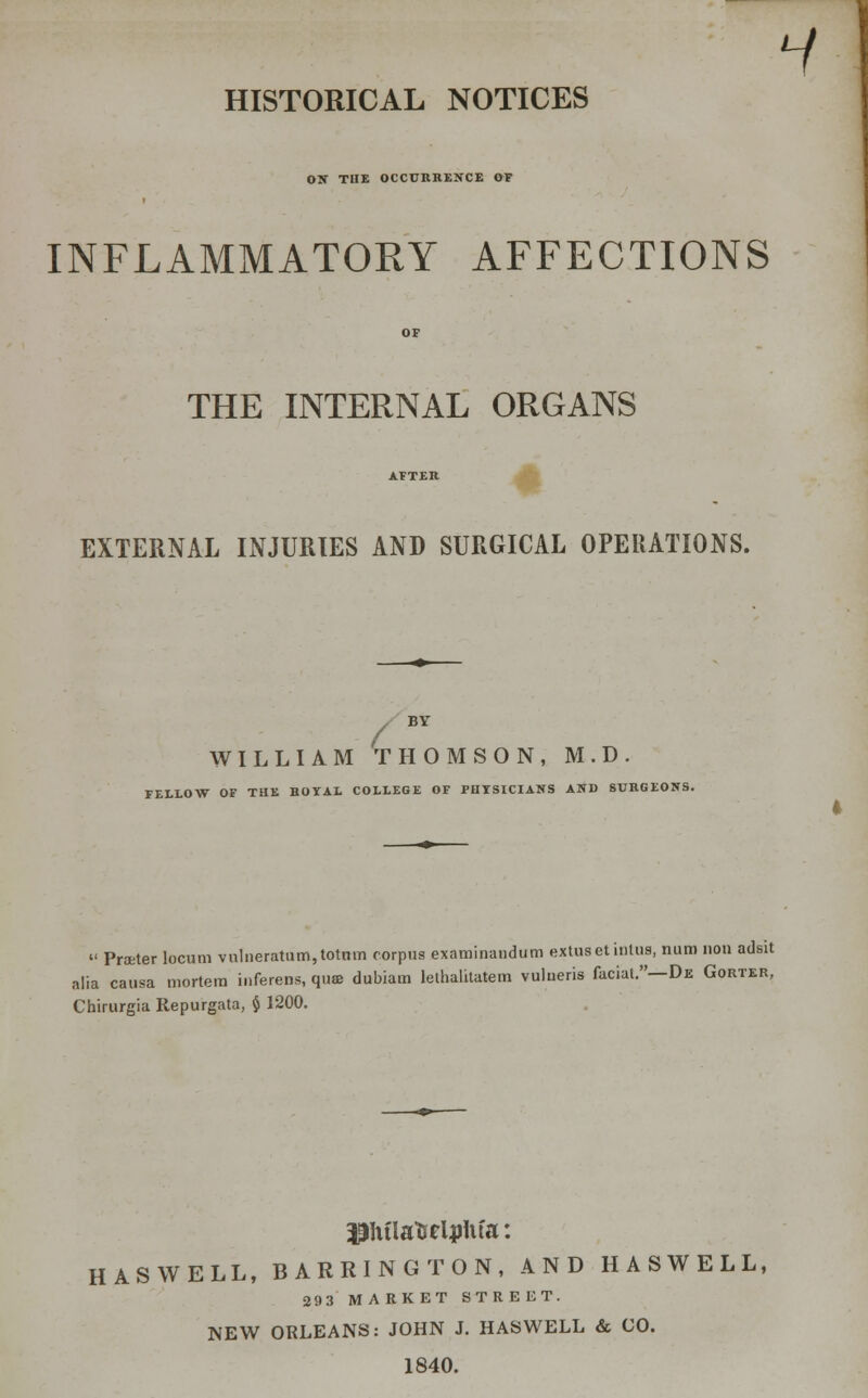 H HISTORICAL NOTICES ON THE OCCURRENCE OF INFLAMMATORY AFFECTIONS THE INTERNAL ORGANS AFTER EXTERNAL INJURIES AND SURGICAL OPERATIONS. BV WILLIAM THOMSON, M.D. FELLOW OF THE ROYAL COLLEGE OF PHYSICIANS AND SURGEONS. « Proeter locum vnlueratum,totnm corpus examinandum extuset iiitus, num non adsit alia causa mortem inferens, quae dubiam lethalitatem vulneris facial.—De Gorter, Chirurgia Repurgata, § 1200. pjtfla'&eljjHfa: HASWELL, BARRINGTON, AND HASWELL, 29 3 MARKET STREET. NEW ORLEANS: JOHN J. HASWELL & CO. 1840.