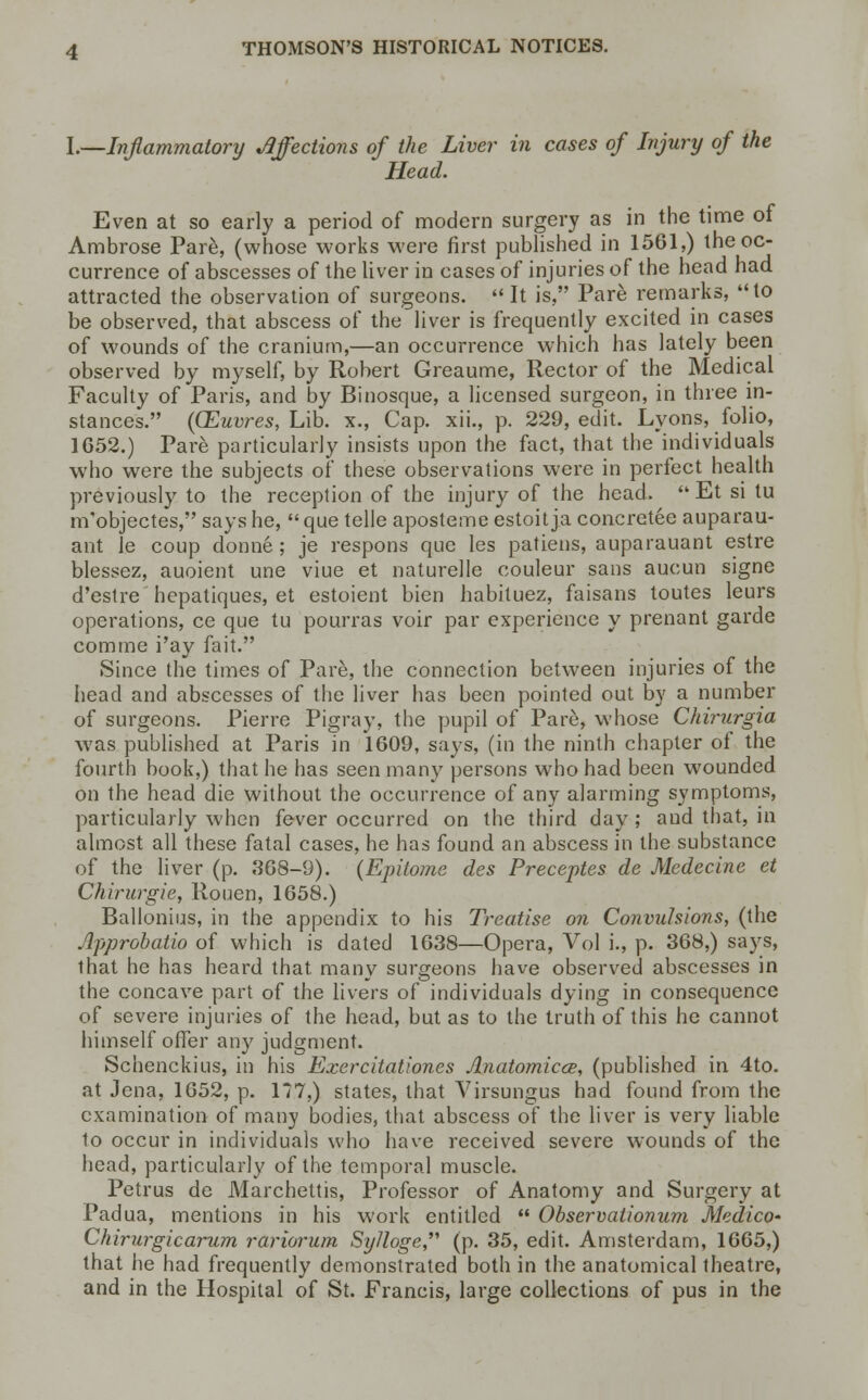 I.—Inflammatory Affections of the Liver in cases of Injury of the Head. Even at so early a period of modern surgery as in the time of Ambrose Pare, (whose works were first published in 1561,) the oc- currence of abscesses of the liver in cases of injuries of the head had attracted the observation of surgeons. It is, Pare remarks, to be observed, that abscess of the liver is frequently excited in cases of wounds of the cranium,—an occurrence which has lately been observed by myself, by Robert Greaume, Rector of the Medical Faculty of Paris, and by Binosque, a licensed surgeon, in three in- stances. ((Euvres, Lib. x., Cap. xii., p. 229, edit. Lyons, folio, 1652.) Pare particularly insists upon the fact, that the individuals who were the subjects of these observations were in perfect health previously to the reception of the injury of the head.  Et si tu m'objectes, says he, que telle aposteme estoitja concretee auparau- ant le coup donne ; je respons que les patiens, auparauant estre blessez, auoient une viue et naturelle couleur sans aucun signe d'estre hepatiques, et estoient bien habituez, faisans toutes leurs operations, ce que tu pourras voir par experience y prenant garde comme i'ay fait. Since the times of Pare, the connection between injuries of the head and abscesses of the liver has been pointed out by a number of surgeons. Pierre Pigray, the pupil of Pare, whose Chirurgia was published at Paris in 1609, says, (in the ninth chapter of the fourth book,) that he has seen many persons who had been wounded on the head die without the occurrence of any alarming symptoms, particularly when fever occurred on the third day; and that, in almost all these fatal cases, he has found an abscess in the substance of the liver (p. 368-9). {Epitome des Preceptes de Medecine et Chirurgie, Rouen, 1658.) Ballonius, in the appendix to his Treatise on Convulsions, (the Approbatio of which is dated 1638—Opera, Vol i., p. 368,) says, that he has heard that many surgeons have observed abscesses in the concave part of the livers of individuals dying in consequence of severe injuries of the head, but as to the truth of this he cannot himself offer any judgment. Schenckius, in his Exercitationes Anatomicce, (published in 4to. at Jena, 1652, p. 177,) states, that Virsungus had found from the examination of many bodies, that abscess of the liver is very liable to occur in individuals who have received severe wounds of the head, particularly of the temporal muscle. Petrus de Marchettis, Professor of Anatomy and Surgery at Padua, mentions in his work entitled  Observationum Medico* Chirurgicarum rariorum SyJloge (p. 35, edit. Amsterdam, 1665,) that he had frequently demonstrated both in the anatomical theatre, and in the Hospital of St. Francis, large collections of pus in the