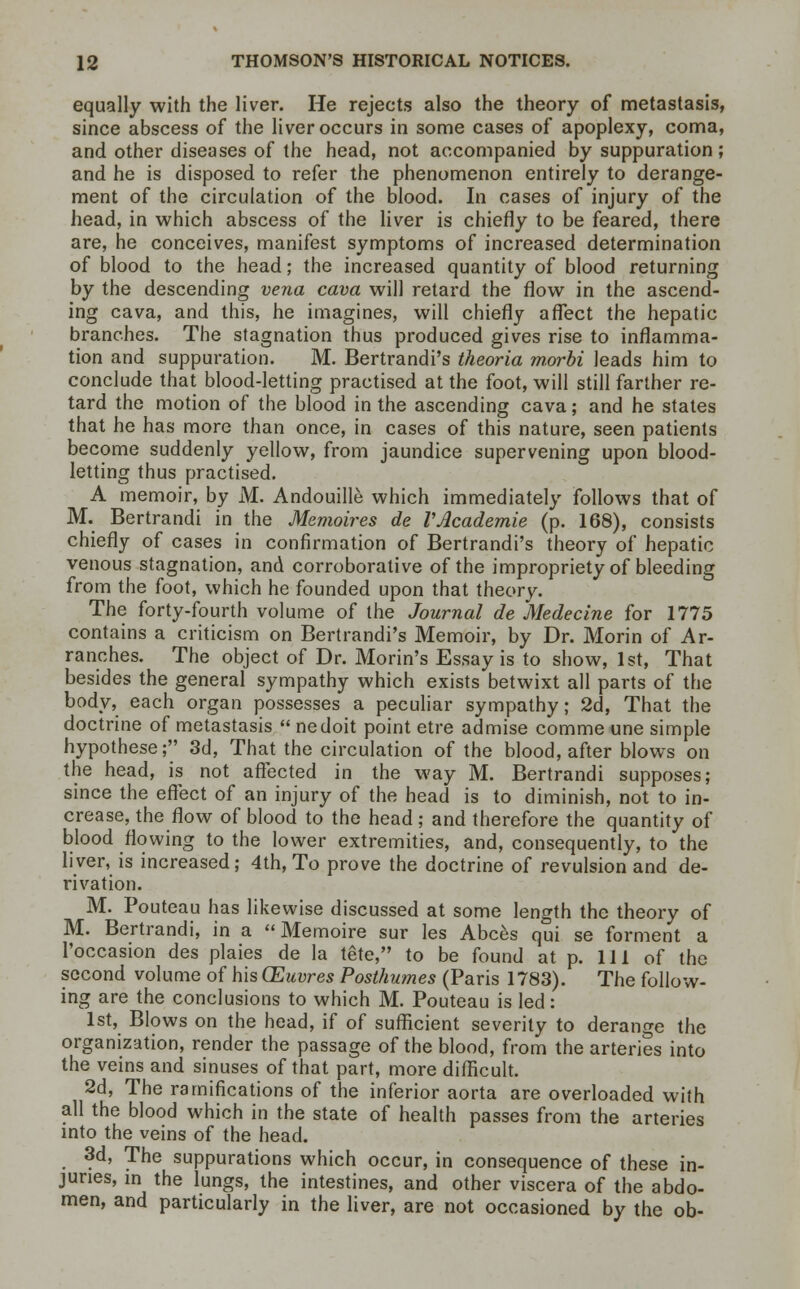 equally with the liver. He rejects also the theory of metastasis, since abscess of the liver occurs in some cases of apoplexy, coma, and other diseases of the head, not accompanied by suppuration; and he is disposed to refer the phenomenon entirely to derange- ment of the circulation of the blood. In cases of injury of the head, in which abscess of the liver is chiefly to be feared, there are, he conceives, manifest symptoms of increased determination of blood to the head; the increased quantity of blood returning by the descending vena cava will retard the flow in the ascend- ing cava, and this, he imagines, will chiefly affect the hepatic branches. The stagnation thus produced gives rise to inflamma- tion and suppuration. M. Bertrandi's theoria morbi leads him to conclude that blood-letting practised at the foot, will still farther re- tard the motion of the blood in the ascending cava; and he states that he has more than once, in cases of this nature, seen patients become suddenly yellow, from jaundice supervening upon blood- letting thus practised. A memoir, by M. Andouille which immediately follows that of M. Bertrandi in the Memoires de VAcademie (p. 168), consists chiefly of cases in confirmation of Bertrandi's theory of hepatic venous stagnation, and corroborative of the impropriety of bleeding from the foot, which he founded upon that theory. The forty-fourth volume of the Journal de Medecine for 1775 contains a criticism on Bertrandi's Memoir, by Dr. Morin of Ar- ranches. The object of Dr. Morin's Essay is to show, 1st, That besides the general sympathy which exists betwixt all parts of the body, each organ possesses a peculiar sympathy; 2d, That the doctrine of metastasis  nedoit point etre admise comme une simple hypothese; 3d, That the circulation of the blood, after blows on the head, is not affected in the way M. Bertrandi supposes; since the effect of an injury of the head is to diminish, not to in- crease, the flow of blood to the head; and therefore the quantity of blood flowing to the lower extremities, and, consequently, to the liver, is increased; 4th, To prove the doctrine of revulsion and de- rivation. M. Pouteau has likewise discussed at some length the theory of M. Bertrandi, in a  Memoire sur les Abces qui se forment a 1'occasion des plaies de la tete, to be found at p. Ill of the second volume of his CEuvres Posthumes (Paris 1783). The follow- ing are the conclusions to which M. Pouteau is led: 1st, Blows on the head, if of sufficient severity to derange the organization, render the passage of the blood, from the arteries into the veins and sinuses of that part, more difficult. 2d, The ramifications of the inferior aorta are overloaded with all the blood which in the state of health passes from the arteries into the veins of the head. 3d, The suppurations which occur, in consequence of these in- juries, in the lungs, the intestines, and other viscera of the abdo- men, and particularly in the liver, are not occasioned by the ob-