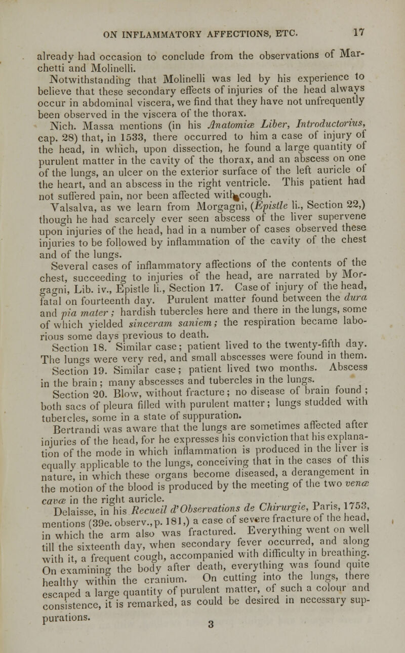 already had occasion to conclude from the observations of Mar- chetti and Molinelli. Notwithstanding that Molinelli was led by his experience to believe that these secondary effects of injuries of the head always occur in abdominal viscera, we find that they have not unfrequently been observed in the viscera of the thorax. Nich. Massa mentions (in his Anatomice Liber, Introductorius, cap. 28) that, in 1533, there occurred to him a case of injury of the head, in which, upon dissection, he found a large quantity of purulent matter in the cavity of the thorax, and an abscess on one of the lungs, an ulcer on the exterior surface of the left auricle of the heart, and an abscess in the right ventricle. This patient had not suffered pain, nor been affected with^cough. Valsalva, as we learn from Morgagni, (Epistle li., Section 22,) though he had scarcely ever seen abscess of the liver supervene upon°injuries of the head, had in a number of cases observed these injuries to be followed by inflammation of the cavity of the chest and of the lungs. Several cases of inflammatory affections of the contents of the chest, succeeding to injuries of the head, are narrated by Mor- gagni, Lib. iv., Epistle li., Section 17. Case of injury of the head, fatal on fourteenth day. Purulent matter found between the dura and via mater; hardish tubercles here and there in the lungs, some of which yielded sinceram saniem; the respiration became labo- rious some davs previous to death. Section 18. Similar case; patient lived to the twenty-fifth day. The lun^s were very red, and small abscesses were found in them. Section 19. Similar case; patient lived two months. Abscess in the brain ; many abscesses and tubercles in the lungs. Section 20. Blow, without fracture; no disease of brain found ; both sacs of pleura filled with purulent matter; lungs studded with tubercles, some in a state of suppuration. Bertrandi was aware that the lungs are sometimes affected after injuries of the head, for he expresses his conviction that his explana- tion of the mode in which inflammation is produced in the liver is equally applicable to the lungs, conceiving that in the cases of this nature, in which these organs become diseased, a derangement in the motion of the blood is produced by the meeting of the two vena caves in the right auricle. . . - Delaisse, in his Recueil $ Observations de Chirurgie, Paris, 1753, mentions (39e. observ.,p. 181,) a case of severe fracture of the head, in which the arm also was fractured. Everything went on well till the sixteenth day, when secondary fever occurred, and along with it, a frequent cough, accompanied with difficulty in breathing. On examining the body after death, everything was found quite healthy within the cranium. On cutting into the lungs, there escaped a large quantity of purulent matter, of such a colour and consistence, it is remarked, as could be desired in necessary sup- purations.