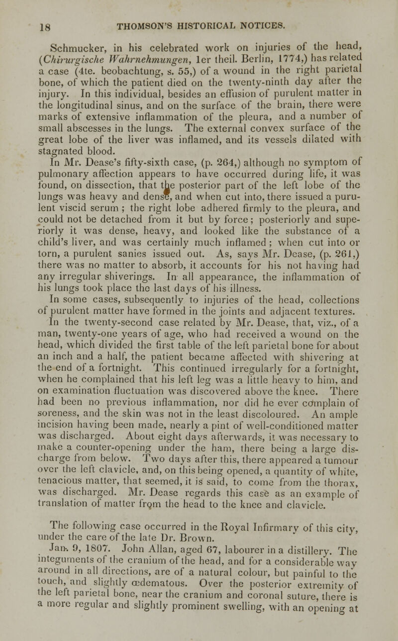 Schmucker, in his celebrated work on injuries of the head, (Chirurgische Wahrnehmungen, ler theil. Berlin, 1774,) has related a case (4te. beobachtung, s. 55,) of a wound in the right parietal bone, of which the patient died on the twenty-ninth day after the injury. In this individual, besides an effusion of purulent matter in the longitudinal sinus, and on the surface of the brain, there were marks of extensive inflammation of the pleura, and a number of small abscesses in the lungs. The external convex surface of the great lobe of the liver was inflamed, and its vessels dilated with stagnated blood. In Mr. Dease's fifty-sixth case, (p. 264,) although no symptom of pulmonary affection appears to have occurred during life, it was found, on dissection, that the posterior part of the left lobe of the lungs was heavy and dense, and when cut into, there issued a puru- lent viscid serum ; the right lobe adhered firmly to the pleura, and could not be detached from it but by force; posteriorly and supe- riorly it was dense, heavy, and looked like the substance of a child's liver, and was certainly much inflamed ; when cut into or torn, a purulent sanies issued out. As, says Mr. Dease, (p. 261,) there was no matter to absorb, it accounts for his not having had any irregular shiverings. In all appearance, the inflammation of his lungs took place the last days of his illness. In some cases, subsequently to injuries of the head, collections of purulent matter have formed in the joints and adjacent textures. In the twenty-second case related by Mr. Dease, that, viz., of a man, twenty-one years of age, who had received a wound on the head, which divided the first table of the left parietal bone for about an inch and a half, the patient became affected with shivering at the end of a fortnight. This continued irregularly for a fortnight, when he complained that his left leg was a little heavy to him, and on examination fluctuation was discovered above the knee. There had been no previous inflammation, nor did he ever complain of soreness, and the skin was not in the least discoloured. An ample incision having been made, nearly a pint of well-conditioned matter was discharged. About eight days afterwards, it was necessary to make a counter-opening under the ham, there being a large dis- charge from below. Two days after this, there appeared a tumour over the left clavicle, and, on this being opened, a quantity of white, tenacious matter, that seemed, it is said, to come from the thorax, was discharged. Mr. Dease regards this case as an example of translation of matter from the head to the knee and clavicle. The following case occurred in the Royal Infirmary of this city, under the care of the late Dr. Brown. Jan-. 9, 1807. John Allan, aged 67, labourer in a distillery. The integuments of the cranium of the head, and for a considerable way around in all directions, are of a natural colour, but painful to the touch, and slightly cedematous. Over the posterior extremity of the left parietal bone, near the cranium and coronal suture, there is a more regular and slightly prominent swelling, with an opening at