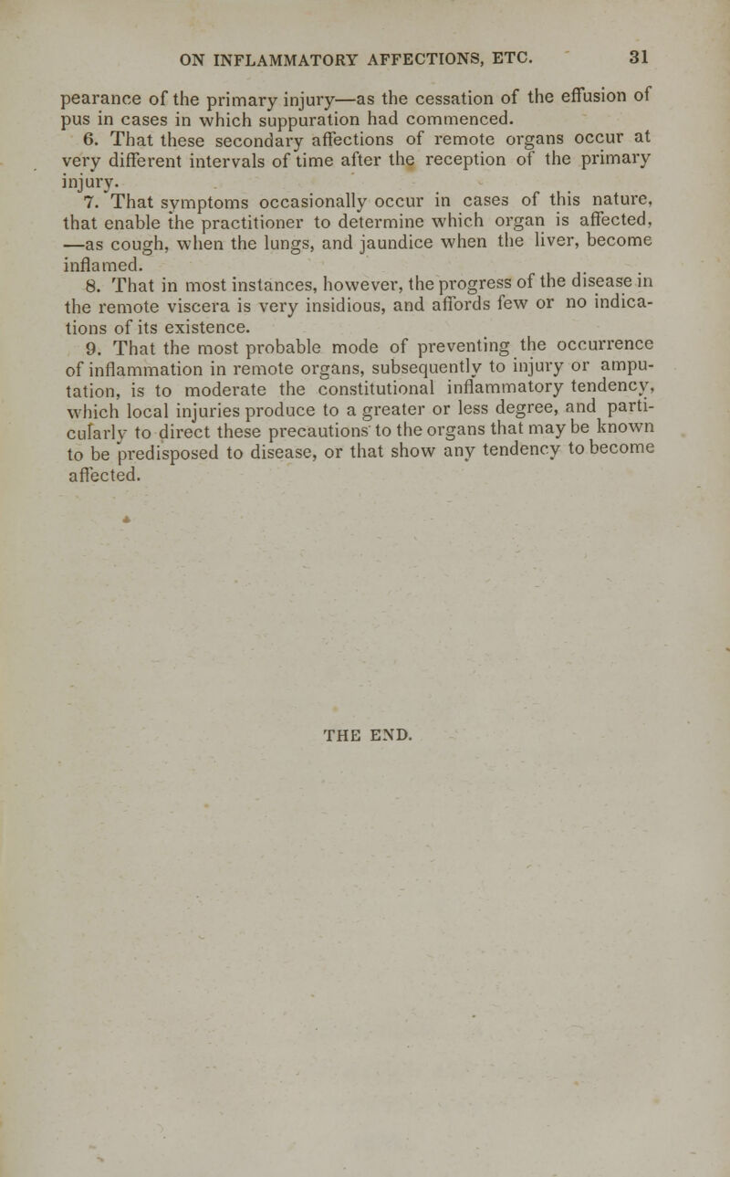 pearance of the primary injury—as the cessation of the effusion of pus in cases in which suppuration had commenced. 6. That these secondary affections of remote organs occur at very different intervals of time after the reception of the primary injury. 7. That symptoms occasionally occur in cases of this nature, that enable the practitioner to determine which organ is affected, —as cough, when the lungs, and jaundice when the liver, become inflamed. 8. That in most instances, however, the progress of the disease in the remote viscera is very insidious, and affords few or no indica- tions of its existence. 9. That the most probable mode of preventing the occurrence of inflammation in remote organs, subsequently to injury or ampu- tation, is to moderate the constitutional inflammatory tendency, which local injuries produce to a greater or less degree, and parti- cularly to direct these precautions to the organs that may be known to be predisposed to disease, or that show any tendency to become affected. THE END.