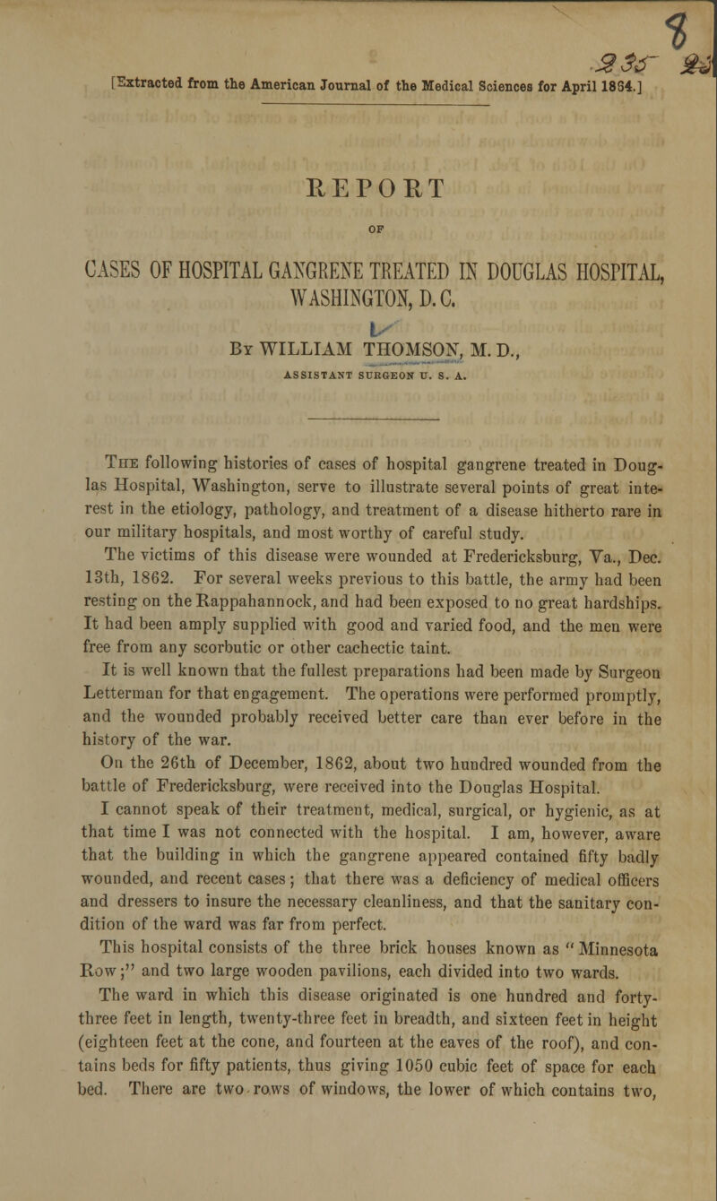 % [Extracted from the American Journal of the Medical Sciences for April 1834.] REPORT CASES OF HOSPITAL GANGRENE TREATED IN DOUGLAS HOSPITAL, WASHINGTON, D.C. t By WILLIAM THOMSON, M. D., ASSISTANT SURGEON U. S. A. The following histories of cases of hospital gangrene treated in Doug- las Hospital, Washington, serve to illustrate several points of great inte- rest in the etiology, pathology, and treatment of a disease hitherto rare in our military hospitals, and most worthy of careful study. The victims of this disease were wounded at Fredericksburg, Ya., Dec. 13th, 1862. For several weeks previous to this battle, the army had been resting on the Rappahannock, and had been exposed to no great hardships. It had been amply supplied with good and varied food, and the men were free from any scorbutic or other cachectic taint. It is well known that the fullest preparations had been made by Surgeon Letterman for that engagement. The operations were performed promptly, and the wounded probably received better care than ever before in the history of the war. On the 26th of December, 1862, about two hundred wounded from the battle of Fredericksburg, were received into the Douglas Hospital. I cannot speak of their treatment, medical, surgical, or hygienic, as at that time I was not connected with the hospital. I am, however, aware that the building in which the gangrene appeared contained fifty badly wounded, and recent cases; that there was a deficiency of medical officers and dressers to insure the necessary cleanliness, and that the sanitary con- dition of the ward was far from perfect. This hospital consists of the three brick houses known as  Minnesota Row; and two large wooden pavilions, each divided into two wards. The ward in which this disease originated is one hundred and forty- three feet in length, twenty-three feet in breadth, and sixteen feet in height (eighteen feet at the cone, and fourteen at the eaves of the roof), and con- tains beds for fifty patients, thus giving 1050 cubic feet of space for each bed. There are two rows of windows, the lower of which contains two,