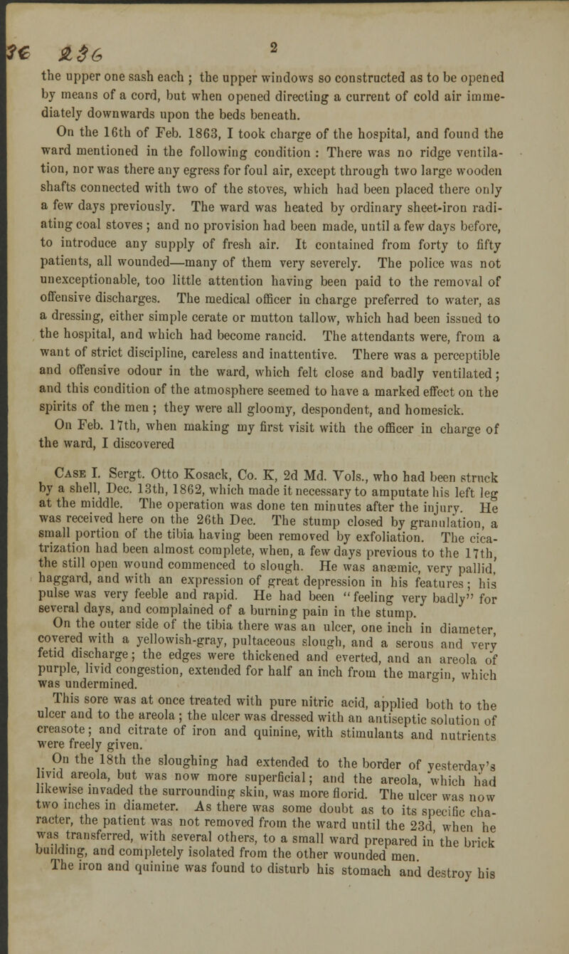 the upper one sash each ; the upper windows so constructed as to be opened by means of a cord, but when opened directing a current of cold air imme- diately downwards upon the beds beneath. On the 16th of Feb. 1863, I took charge of the hospital, and found the ward mentioned in the following condition : There was no ridge ventila- tion, nor was there any egress for foul air, except through two large wooden shafts connected with two of the stoves, which had been placed there only a few days previously. The ward was heated by ordinary sheet-iron radi- ating coal stoves ; and no provision had been made, until a few days before, to introduce any supply of fresh air. It contained from forty to fifty patients, all wounded—many of them very severely. The police was not unexceptionable, too little attention having been paid to the removal of offensive discharges. The medical officer in charge preferred to water, as a dressing, either simple cerate or mutton tallow, which had been issued to the hospital, and which had become rancid. The attendants were, from a want of strict discipline, careless and inattentive. There was a perceptible and offensive odour in the ward, which felt close and badly ventilated; and this condition of the atmosphere seemed to have a marked effect on the spirits of the men ; they were all gloomy, despondent, and homesick. On Feb. Hth, when making my first visit with the officer in charge of the ward, I discovered Case I. Sergt. Otto Kosack, Co. K, 2d Md. Vols., who had been struck by a shell, Dec. 13th, 1862, which made it necessary to amputate his left leg at the middle. The operation was done ten minutes after the injury. He was received here on the 26th Dec. The stump closed by granulation, a small portion of the tibia having been removed by exfoliation. The cica- trization had been almost complete, when, a few days previous to the 17th the still open wound commenced to slough. He was ansemic, very pallid,' haggard, and with an expression of great depression in his features ; his pulse was very feeble and rapid. He had been  feeling very badly for several days, and complained of a burning pain in the stump. On the outer side of the tibia there was an ulcer, one inch in diameter covered with a yellowish-gray, pultaceous slough, and a serous and very fetid discharge; the edges were thickened and everted, and an areola of purple, hvid congestion, extended for half an inch from the mar^-in which was undermined. ^ ' This sore was at once treated with pure nitric acid, applied both to the ulcer and to the areola; the ulcer was dressed with an antiseptic solution of creasote; and citrate of iron and quinine, with stimulants and nutrients were freely given. On the 18th the sloughing had extended to the border of yesterday's livid areola, but was now more superficial; and the areola which had likewise invaded the surrounding skin, was more florid. The ulcer was now two inches in diameter. As there was some doubt as to its specific cha- racter, the patient was not removed from the ward until the 23d when he was transferred, with several others, to a small ward prepared in the brick building, and completely isolated from the other wounded men The iron and quinine was found to disturb his stomach and destroy his