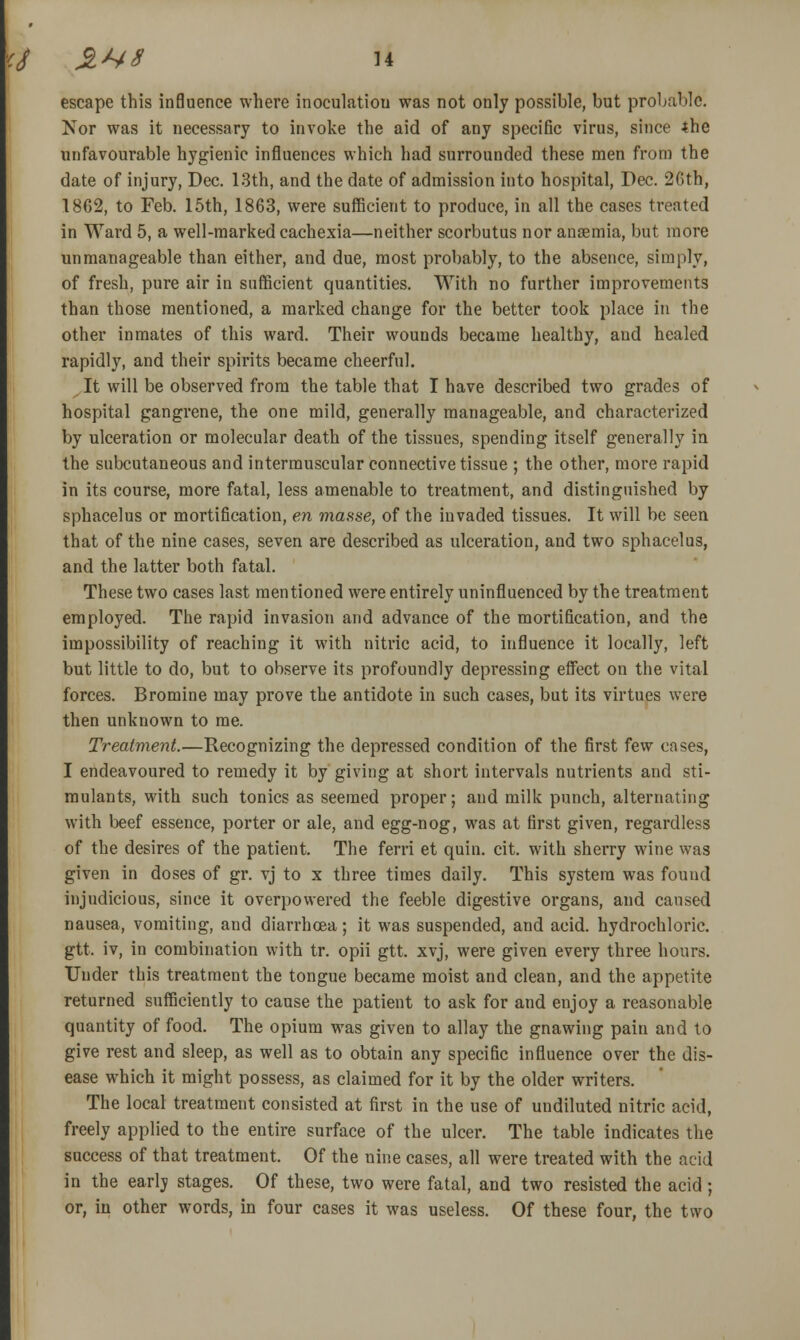 escape this inBuence where inoculatiou was not only possible, but probable. Nor was it necessary to invoke the aid of any specific virus, since 4he unfavourable hygienic influences which had surrounded these men from the date of injury, Dec. LSth, and the date of admission into hospital, Dec. 26th, 1862, to Feb. 15th, 1863, were sufficient to produce, in all the cases treated in Ward 5, a well-marked cachexia—neither scorbutus nor anaemia, but more unmanageable than either, and due, most probably, to the absence, simply, of fresh, pure air in sufficient quantities. With no further improvements than those mentioned, a marked change for the better took place in the other inmates of this ward. Their wounds became healthy, and healed rapidly, and their spirits became cheerful. It will be observed from the table that I have described two grades of hospital gangrene, the one mild, generally manageable, and characterized by ulceration or molecular death of the tissues, spending itself generally in the subcutaneous and intermuscular connective tissue ; the other, more rapid in its course, more fatal, less amenable to treatment, and distinguished by sphacelus or mortification, en masse, of the invaded tissues. It will be seen that of the nine cases, seven are described as ulceration, and two sphacelus, and the latter both fatal. These two cases last mentioned were entirely uninfluenced by the treatment employed. The rapid invasion and advance of the mortification, and the impossibility of reaching it with nitric acid, to influence it locally, left but little to do, but to observe its profoundly depressing effect on the vital forces. Bromine may prove the antidote in such cases, but its virtues were then unknown to me. Treatment.—Recognizing the depressed condition of the first few oases, I endeavoured to remedy it by giving at short intervals nutrients and sti- mulants, with such tonics as seemed proper; and milk punch, alternating with beef essence, porter or ale, and egg-nog, was at first given, regardless of the desires of the patient. The ferri et quin. cit. with sherry wine was given in doses of gr. vj to x three times daily. This system was found injudicious, since it overpowered the feeble digestive organs, and caused nausea, vomiting, and diarrhoea; it was suspended, and acid, hydrochloric, gtt. iv, in combination with tr. opii gtt. xvj, were given every three hours. Under this treatment the tongue became moist and clean, and the appetite returned sufficiently to cause the patient to ask for and enjoy a reasonable quantity of food. The opium was given to allay the gnawing pain and to give rest and sleep, as well as to obtain any specific influence over the dis- ease which it might possess, as claimed for it by the older writers. The local treatment consisted at first in the use of undiluted nitric acid, freely applied to the entire surface of the ulcer. The table indicates the success of that treatment. Of the nine cases, all were treated with the acid in the earlj stages. Of these, two were fatal, and two resisted the acid; or, in other words, in four cases it was useless. Of these four, the two