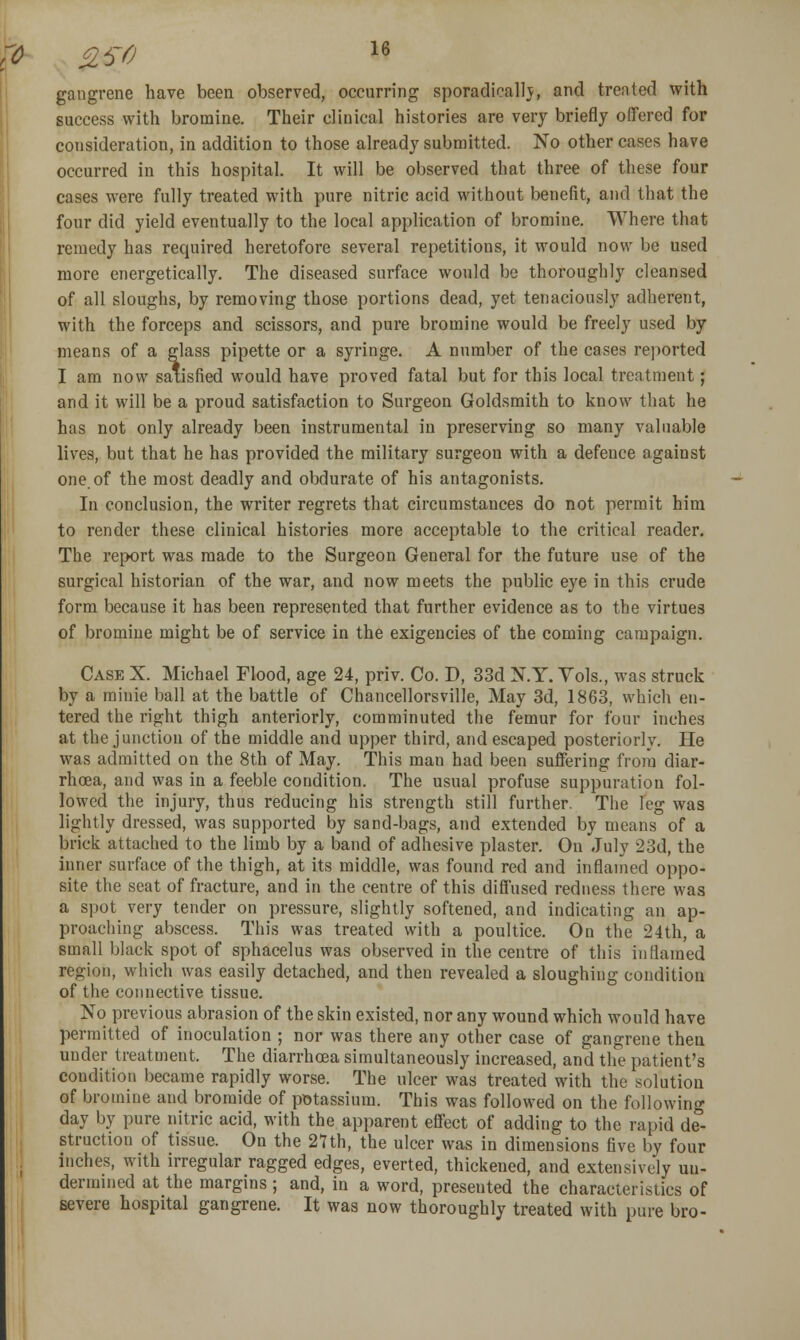 gangrene have been observed, occurring sporadical]j, and treated with success with bromine. Their clinical histories are very briefly offered for consideration, in addition to those already submitted. No other cases have occurred in this hospital. It will be observed that three of these four cases were fully treated with pure nitric acid without benefit, and that the four did yield eventually to the local application of bromine. Where that remedy has required heretofore several repetitions, it would now be used more energetically. The diseased surface would be thoroughly cleansed of all sloughs, by removing those portions dead, yet tenaciously adherent, with the forceps and scissors, and pure bromine would be freely used by means of a glass pipette or a syringe. A number of the cases reported I am now satisfied would have proved fatal but for this local treatment; and it will be a proud satisfaction to Surgeon Goldsmith to know that he has not only already been instrumental in preserving so many valuable lives, but that he has provided the military surgeon with a defence against one of the most deadly and obdurate of his antagonists. In conclusion, the writer regrets that circumstances do not permit him to render these clinical histories more acceptable to the critical reader. The report was made to the Surgeon General for the future use of the surgical historian of the war, and now meets the public eye in this crude form because it has been represented that further evidence as to the virtues of bromine might be of service in the exigencies of the coming campaign. Case X. Michael Flood, age 24, priv. Co. D, 33d N.Y. Yols., was struck by a minie ball at the battle of Chancellorsville, May 3d, 1863, which en- tered the right thigh anteriorly, comminuted the femur for four inches at the junction of the middle and upper third, and escaped posteriorly. He was admitted on the 8th of May. This man had been suffering from diar- rhoea, and was in a feeble condition. The usual profuse suppuration fol- lowed the injury, thus reducing his strength still further. The leg was lightly dressed, was supported by sand-bags, and extended by means of a brick attached to the limb by a band of adhesive plaster. On July 23d, the inner surface of the thigh, at its middle, was found red and inflamed oppo- site the seat of fracture, and in the centre of this diffused redness there was a spot very tender on pressure, slightly softened, and indicating an ap- proaching abscess. This was treated with a poultice. On the 24th, a small black spot of sphacelus was observed in the centre of this inflamed region, which was easily detached, and then revealed a sloughing condition of the connective tissue. No previous abrasion of the skin existed, nor any wound which would have permitted of inoculation ; nor was there any other case of gangrene then under treatment. The diarrhoea simultaneously increased, and the patient's condition became rapidly worse. The ulcer was treated with the solution of bromine and bromide of potassium. This was followed on the following day by pure nitric acid, with the apparent effect of adding to the rapid de'- struction of tissue. On the 2nh, the ulcer was in dimensions five by four inches, with irregular ragged edges, everted, thickened, and extensively un- dermined at the margins ; and, in a word, presented the characteristics of severe hospital gangrene. It was now thoroughly treated with pure bro-