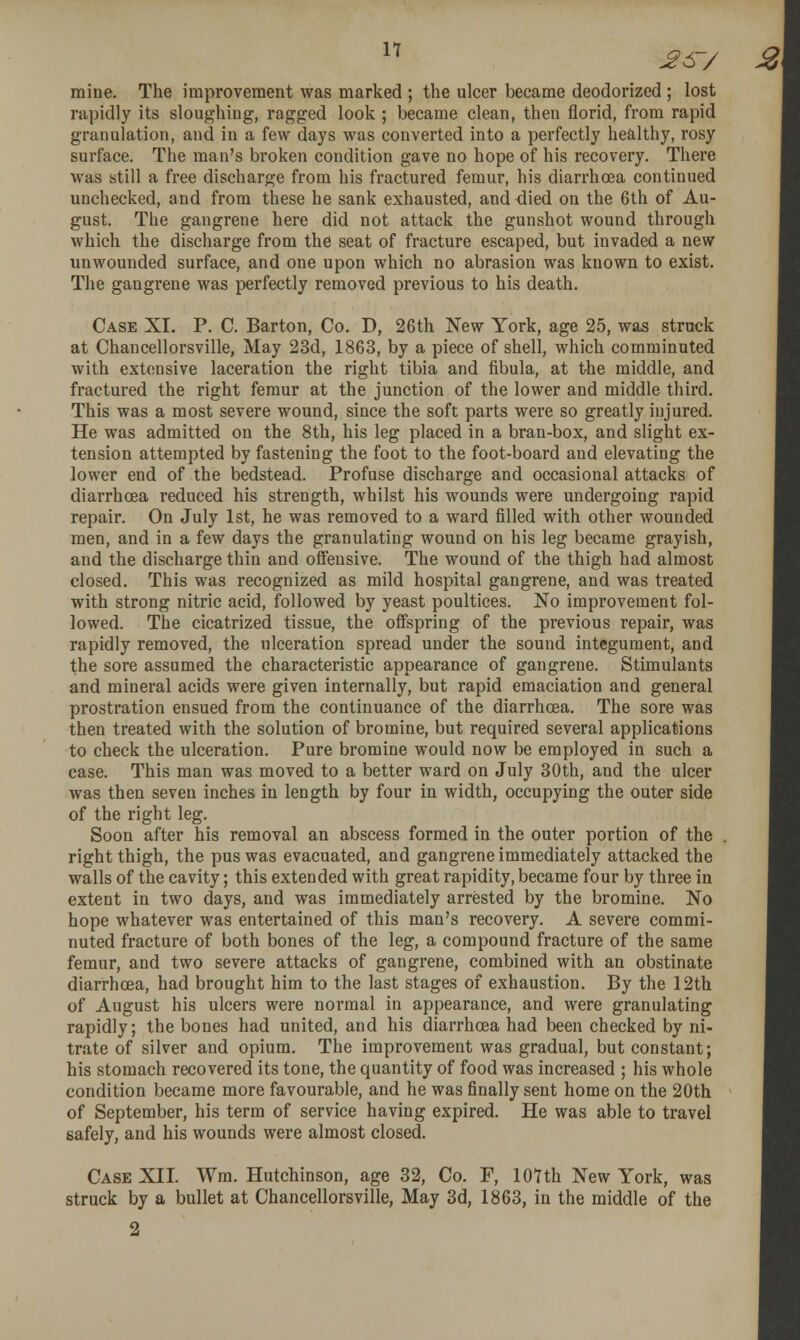 n ^s-/ 2\ mine. The improvement was marked ; the ulcer became deodorized ; lost rapidly its sloughing, ragged look ; became clean, then florid, from rapid granulation, and in a few days was converted into a perfectly healthy, rosy surface. The man's broken condition gave no hope of his recovery. There was still a free discharge from his fractured femur, his diarrhoea continued unchecked, and from these he sank exhausted, and died on the 6th of Au- gust. The gangrene here did not attack the gunshot wound through which the discharge from the seat of fracture escaped, but invaded a new unwounded surface, and one upon which no abrasion was known to exist. The gangrene was perfectly removed previous to his death. Case XI. P. C. Barton, Co. D, 26th New York, age 25, was struck at Chancellorsville, May 23d, 1863, by a piece of shell, which comminuted with extensive laceration the right tibia and fibula, at the middle, and fractured the right femur at the junction of the lower and middle third. This was a most severe wound, since the soft parts were so greatly injured. He was admitted on the 8th, his leg placed in a bran-box, and slight ex- tension attempted by fastening the foot to the foot-board and elevating the lower end of the bedstead. Profuse discharge and occasional attacks of diarrhoea reduced his strength, whilst his wounds were undergoing rapid repair. On July 1st, he was removed to a ward filled with other wounded men, and in a few days the granulating wound on his leg became grayish, and the discharge thin and offensive. The wound of the thigh had almost closed. This was recognized as mild hospital gangrene, and was treated with strong nitric acid, followed by yeast poultices. No improvement fol- lowed. The cicatrized tissue, the offspring of the previous repair, was rapidly removed, the ulceration spread under the sound integument, and the sore assumed the characteristic appearance of gangrene. Stimulants and mineral acids were given internally, but rapid emaciation and general prostration ensued from the continuance of the diarrhoea. The sore was then treated with the solution of bromine, but required several applications to check the ulceration. Pure bromine would now be employed in such a case. This man was moved to a better ward on July 30th, and the ulcer was then seven inches in length by four in width, occupying the outer side of the right leg. Soon after his removal an abscess formed in the outer portion of the right thigh, the pus was evacuated, and gangrene immediately attacked the walls of the cavity; this extended with great rapidity, became four by three in extent in two days, and was immediately arrested by the bromine. No hope whatever was entertained of this man's recovery. A severe commi- nuted fracture of both bones of the leg, a compound fracture of the same femur, and two severe attacks of gangrene, combined with an obstinate diarrhoea, had brought him to the last stages of exhaustion. By the 12th of August his ulcers were normal in appearance, and were granulating rapidly; the bones had united, and his diarrhoea had been checked by ni- trate of silver and opium. The improvement was gradual, but constant; his stomach recovered its tone, the quantity of food was increased ; his whole condition became more favourable, and he was finally sent home on the 20th of September, his term of service having expired. He was able to travel safely, and his wounds were almost closed. Case XII. Wm. Hutchinson, age 32, Co. F, lOUh New York, was struck by a bullet at Chancellorsville, May 3d, 1863, in the middle of the
