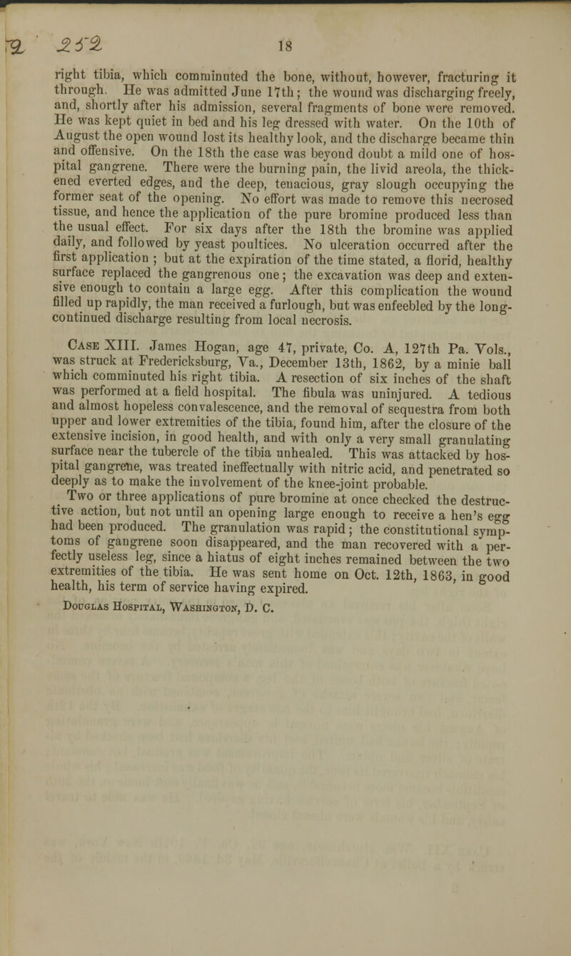 right tibia, which comminuted the bone, without, however, fracturing it through. He was admitted June lYth; the wound was discharging freely, and, shortly after his admission, several fragments of bone were removed. He was kept quiet in bed and his leg dressed with water. On the 10th of August the open wound lost its healthy look, and the discharge became thin and offensive. On the 18th the case was beyond doubt a mild one of hos- pital gangrene. There were the burning pain, the livid areola, the thick- ened everted edges, and the deep, tenacious, gray slough occupying the former seat of the opening. No effort was made to remove this necrosed tissue, and hence the application of the pure bromine produced less than the usual effect. For six days after the 18th the bromine was applied daily, and followed by yeast poultices. No ulceration occurred after the first application ; but at the expiration of the time stated, a florid, healthy surface replaced the gangrenous one; the excavation was deep and exten- sive enough to contain a large Q^g. After this complication the wound filled up rapidly, the man received a furlough, but was enfeebled by the long- continued discharge resulting from local necrosis. Case XIII. James Hogan, age 47, private, Co. A, 12nh Pa. Vols., was struck at Fredericksburg, Va., December 13th, 1862, by a minie ball which comminuted his right tibia. A resection of six inches of the shaft was performed at a field hospital. The fibula was uninjured. A tedious and almost hopeless convalescence, and the removal of sequestra from both upper and lower extremities of the tibia, found him, after the closure of the extensive incision, in good health, and with only a very small granulating surface near the tubercle of the tibia unhealed. This was attacked by hos- pital gangrene, was treated ineffectually with nitric acid, and penetrated so deeply as to make the involvement of the knee-joint probable. ^ Two or three applications of pure bromine at once checked the destruc- tive action, but not until an opening large enough to receive a hen's egg had been produced. The granulation was rapid; the constitutional symp- toms of gangrene soon disappeared, and the man recovered with a per- fectly useless leg, since a hiatus of eight inches remained between the two extremities of the tibia. He was sent home on Oct. 12th, 1863, in good health, his term of service having expired. Douglas Hospital, Washington, D. C.