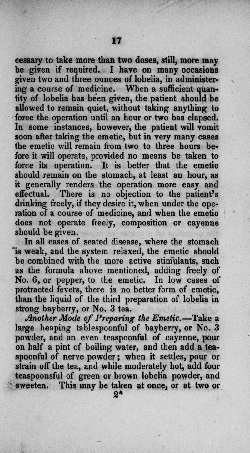 cessary to take more than two doses, still, more may be given if required. I have on many occasions given two and three ounces of lobelia, in administer- ing a course of medicine. When a sufficient quan- tity of lobelia has been given, the patient should be allowed to remain quiet, without taking anything to force the operation until an hour or two has elapsed. In some instances, however, the patient will vomit soon after taking the emetic, but in very many cases the emetic will remain from two to three hours be- fore it will operate, provided no means be taken to force its operation. It is better that the emetic should remain on the stomach, at least an hour, as it generally renders the operation more easy and effectual. There is no objection to the patient's drinking freely, if they desire it, when under the ope- ration of a course of medicine, and when the emetic does not operate freely, composition or cayenne should be given. In all cases of seated disease, where the stomach 'is weak, and the system relaxed, the emetic should be combined with the more active stimulants, such as the formula above mentioned, adding freely of No. 6, or pepper, to the emetic. In low cases of protracted fevers, there is no better form of emetic, than the liquid of the third preparation of lobelia in strong bayberry, or No. 3 tea. Another Mode of Preparing the Emetic.—Take a large heaping tablespoonful of bayberry, or No. 3 powder, and an even teaspoonful of cayenne, pour on half a pint of boiling water, and then add a tea- spoonful of nerve powder; when it settles, pour or strain off the tea, and while moderately hot, add four teaspoonsful of green or brown lobelia powder, and sweeten. This may be taken at once, or at two or 2*