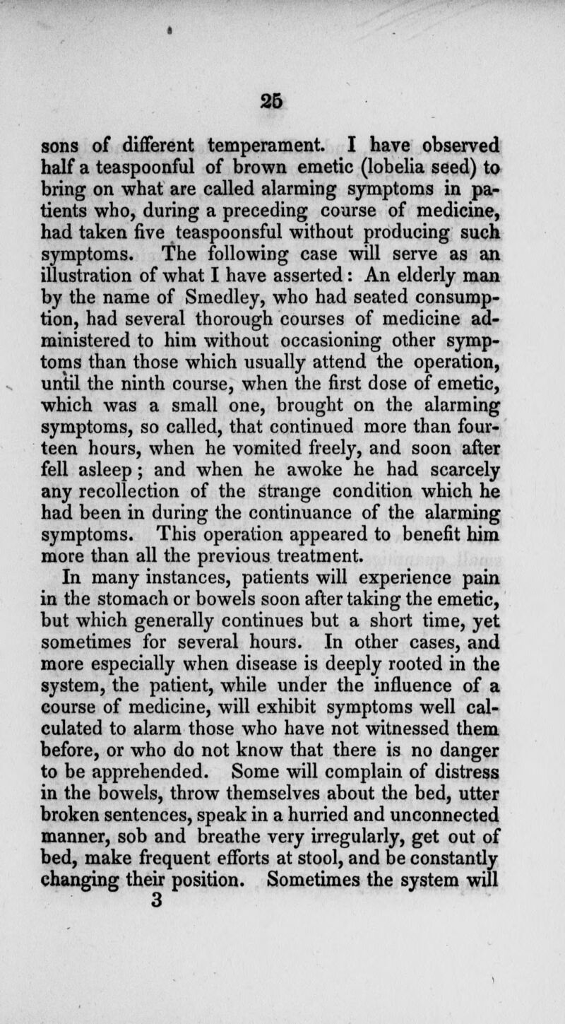 sons of different temperament. I have observed half a teaspoonful of brown emetic (lobelia seed) to bring on what are called alarming symptoms in pa- tients who, during a preceding course of medicine, had taken five teaspoonsful without producing such symptoms. The following case will serve as an illustration of what I have asserted: An elderly man by the name of Smedley, who had seated consump- tion, had several thorough courses of medicine ad- ministered to him without occasioning other symp- toms than those which usually attend the operation, until the ninth course, when the first dose of emetic, which was a small one, brought on the alarming symptoms, so called, that continued more than four- teen hours, when he vomited freely, and soon after fell asleep; and when he awoke he had scarcely any recollection of the strange condition which he had been in during the continuance of the alarming symptoms. This operation appeared to benefit him more than all the previous treatment. In many instances, patients will experience pain in the stomach or bowels soon after taking the emetic, but which generally continues but a short time, yet sometimes for several hours. In other cases, and more especially when disease is deeply rooted in the system, the patient, while under the influence of a course of medicine, will exhibit symptoms well cal- culated to alarm those who have not witnessed them before, or who do not know that there is no danger to be apprehended. Some will complain of distress in the bowels, throw themselves about the bed, utter broken sentences, speak in a hurried and unconnected manner, sob and breathe very irregularly, get out of bed, make frequent efforts at stool, and be constantly changing their position. Sometimes the system will 3