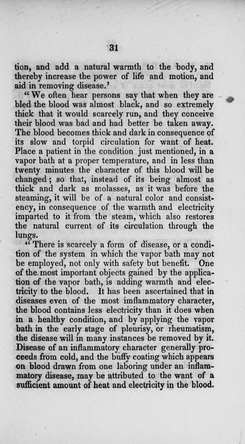 tion, and add a natural warmth to the body, and thereby increase the power of life and motion, and aid in removing disease.'  We often hear persons say that when they are bled the blood was almost black, and so extremely thick that it would scarcely run, and they conceive their blood was bad and had better be taken away. The blood becomes thick and dark in consequence of its slow and torpid circulation for want of heat. Place a patient in the condition just mentioned, in a vapor bath at a proper temperature, and in less than twenty minutes the character of this blood will be changed ; so that, instead of its being almost as thick and dark as molasses, as it was before the steaming, it will be of a natural color and consist- ency, in consequence of the warmth and electricity imparted to it from the steam, which also restores the natural current of its circulation through the lungs. ** There is scarcely a form of disease, or a condi- tion of the system in which the vapor bath may not be employed, not only with safety but benefit. One of the. most important objects gained by the applica- tion of the vapor bath, is adding warmth and elec- tricity to the blood. It has been ascertained that in diseases even of the most imflammatory character, the blood contains less electricity than it does when in a healthy condition, and by applying the vapor bath in the early stage of pleurisy, or rheumatism, the disease will in many instances be removed by it. Disease of an inflammatory character generally pro- ceeds from cold, and the bufly coating which appears on blood drawn from one laboring under an inflam- matory disease, may be attributed to the want of a sufficient amount of heat and electricity in the blood. ,:■'•