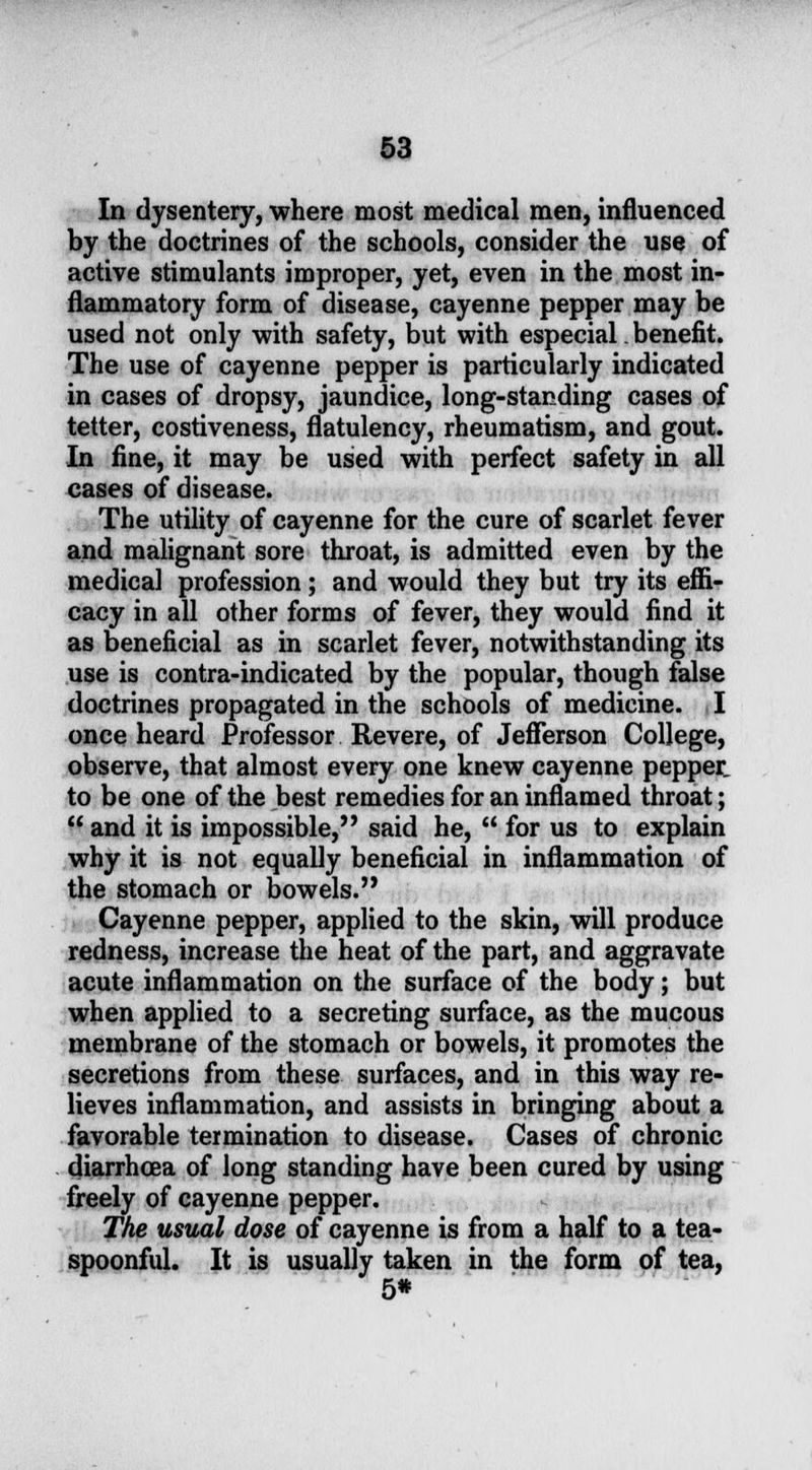 In dysentery, where most medical men, influenced by the doctrines of the schools, consider the use of active stimulants improper, yet, even in the most in- flammatory form of disease, cayenne pepper may be used not only with safety, but with especial. benefit. The use of cayenne pepper is particularly indicated in cases of dropsy, jaundice, long-standing cases of tetter, costiveness, flatulency, rheumatism, and gout. In fine, it may be used with perfect safety in all cases of disease. The utility of cayenne for the cure of scarlet fever and malignant sore throat, is admitted even by the medical profession; and would they but try its effi- cacy in all other forms of fever, they would find it as beneficial as in scarlet fever, notwithstanding its use is contra-indicated by the popular, though false doctrines propagated in the schools of medicine. I once heard Professor Revere, of Jefferson College, observe, that almost every one knew cayenne peppet to be one of the best remedies for an inflamed throat;  and it is impossible, said he,  for us to explain why it is not equally beneficial in inflammation of the stomach or bowels. Cayenne pepper, applied to the skin, will produce redness, increase the heat of the part, and aggravate acute inflammation on the surface of the body; but when applied to a secreting surface, as the mucous membrane of the stomach or bowels, it promotes the secretions from these surfaces, and in this way re- lieves inflammation, and assists in bringing about a favorable termination to disease. Cases of chronic diarrhoea of long standing have been cured by using freely of cayenne pepper. The usual dose of cayenne is from a half to a tea- spoonful. It is usually taken in the form of tea, 5*