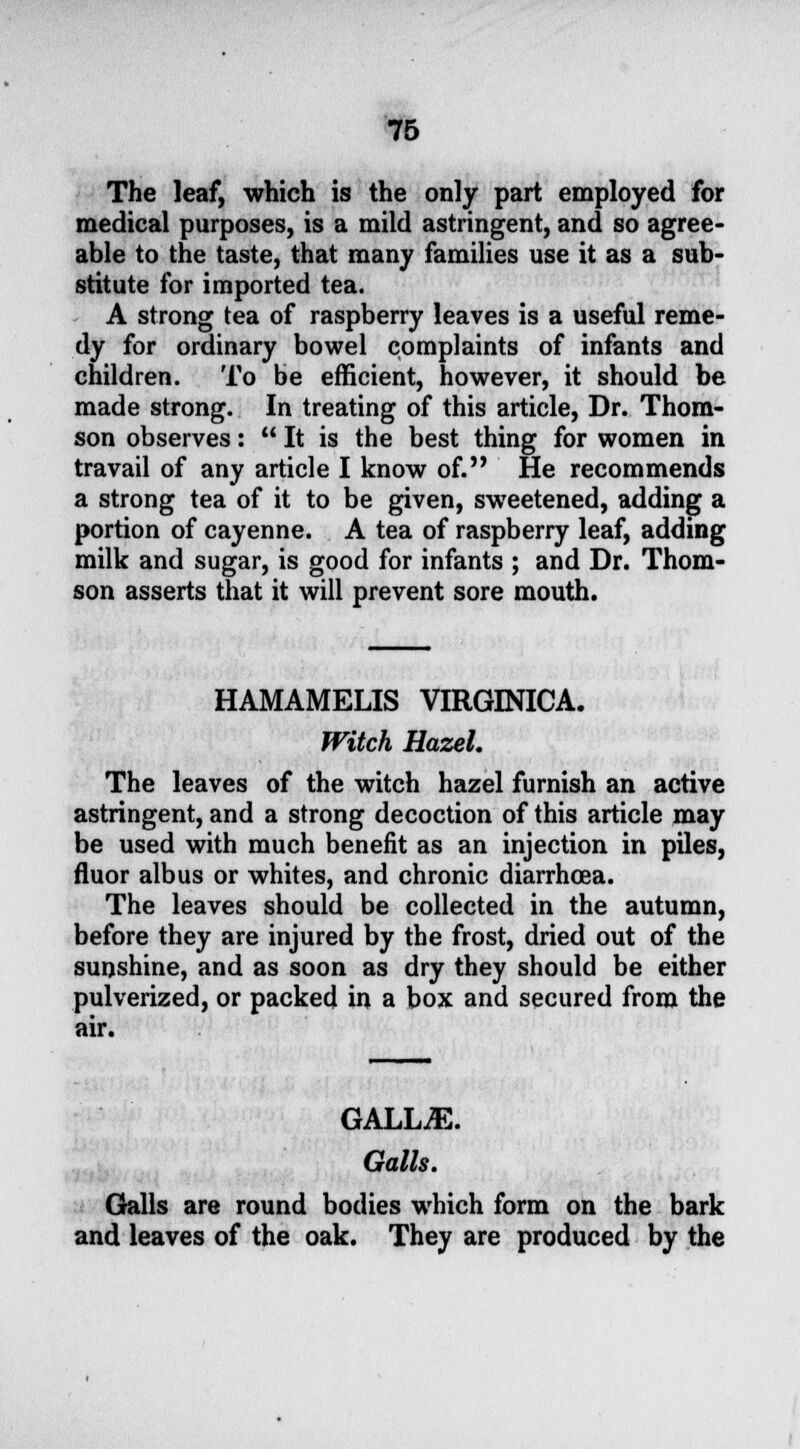 The leaf, which is the only part employed for medical purposes, is a mild astringent, and so agree- able to the taste, that many families use it as a sub- stitute for imported tea. A strong tea of raspberry leaves is a useful reme- dy for ordinary bowel complaints of infants and children. To be efficient, however, it should be made strong. In treating of this article, Dr. Thom- son observes:  It is the best thing for women in travail of any article I know of. He recommends a strong tea of it to be given, sweetened, adding a portion of cayenne. A tea of raspberry leaf, adding milk and sugar, is good for infants ; and Dr. Thom- son asserts that it will prevent sore mouth. HAMAMELIS VIRGINICA. Witch Hazel. The leaves of the witch hazel furnish an active astringent, and a strong decoction of this article may be used with much benefit as an injection in piles, fluor alb us or whites, and chronic diarrhoea. The leaves should be collected in the autumn, before they are injured by the frost, dried out of the sunshine, and as soon as dry they should be either pulverized, or packed in a box and secured from the air. GALLjE. Galls. Galls are round bodies which form on the bark and leaves of the oak. They are produced by the