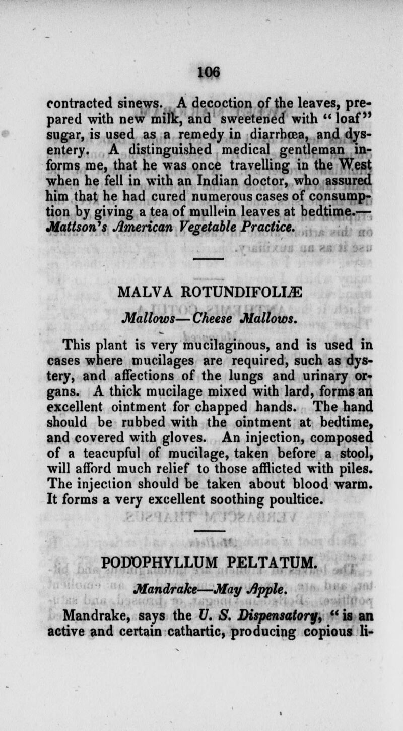 contracted sinews. A decoction of the leaves, pre- pared with new milk, and sweetened with  loaf sugar, is used as a remedy in diarrhoea, and dys- entery. A distinguished medical gentleman in- forms me, that he was once travelling in the West when he fell in with an Indian doctor, who assured him that he had cured numerous cases of consump- tion by giving a tea of mullein leaves at bedtime.— Mattson^s American Vegetable Practice. MALVA ROTUNDIFOLLE Mallows—Cheese Mallows. This plant is very mucilaginous, and is used in cases where mucilages are required, such as dys- tery, and affections of the lungs and urinary or- gans. A thick mucilage mixed with lard, forms an excellent ointment for chapped hands. The hand should be rubbed with the ointment at bedtime, and covered with gloves. An injection, composed of a teacupful of mucilage, taken before a stool, will afford much relief to those afflicted with piles. The injection should be taken about blood warm. It forms a very excellent soothing poultice. PODOPHYLLUM PELTATUM. Mandrake—May Apple. Mandrake, says the V. S. Dispensatory,  is an active and certain cathartic, producing copious li-