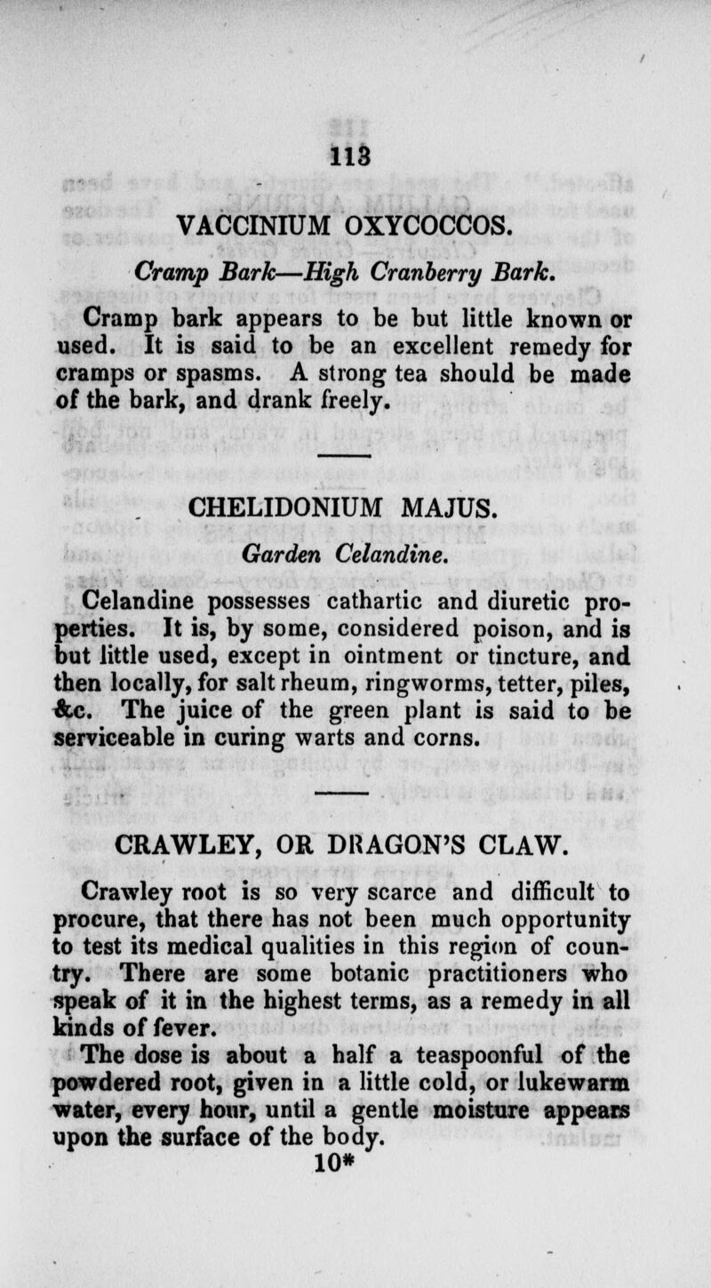 VACCINIUM OXYCOCCOS. Cramp Bark—High Cranberry Bark. Cramp bark appears to be but little known or used. It is said to be an excellent remedy for cramps or spasms. A strong tea should be made of the bark, and drank freely. CHELIDONIUM MAJUS. Garden Celandine. Celandine possesses cathartic and diuretic pro- perties. It is, by some, considered poison, and is but little used, except in ointment or tincture, and then locally, for salt rheum, ringworms, tetter, piles, &c. The juice of the green plant is said to be serviceable in curing warts and corns. CRAWLEY, OR DRAGON'S CLAW. Crawley root is so very scarce and difficult to procure, that there has not been much opportunity to test its medical qualities in this region of coun- try. There are some botanic practitioners who speak of it in the highest terms, as a remedy in all kinds of fever. The dose is about a half a teaspoonful of the powdered root, given in a little cold, or lukewarm water, every hour, until a gentle moisture appears upon the surface of the body. 10*