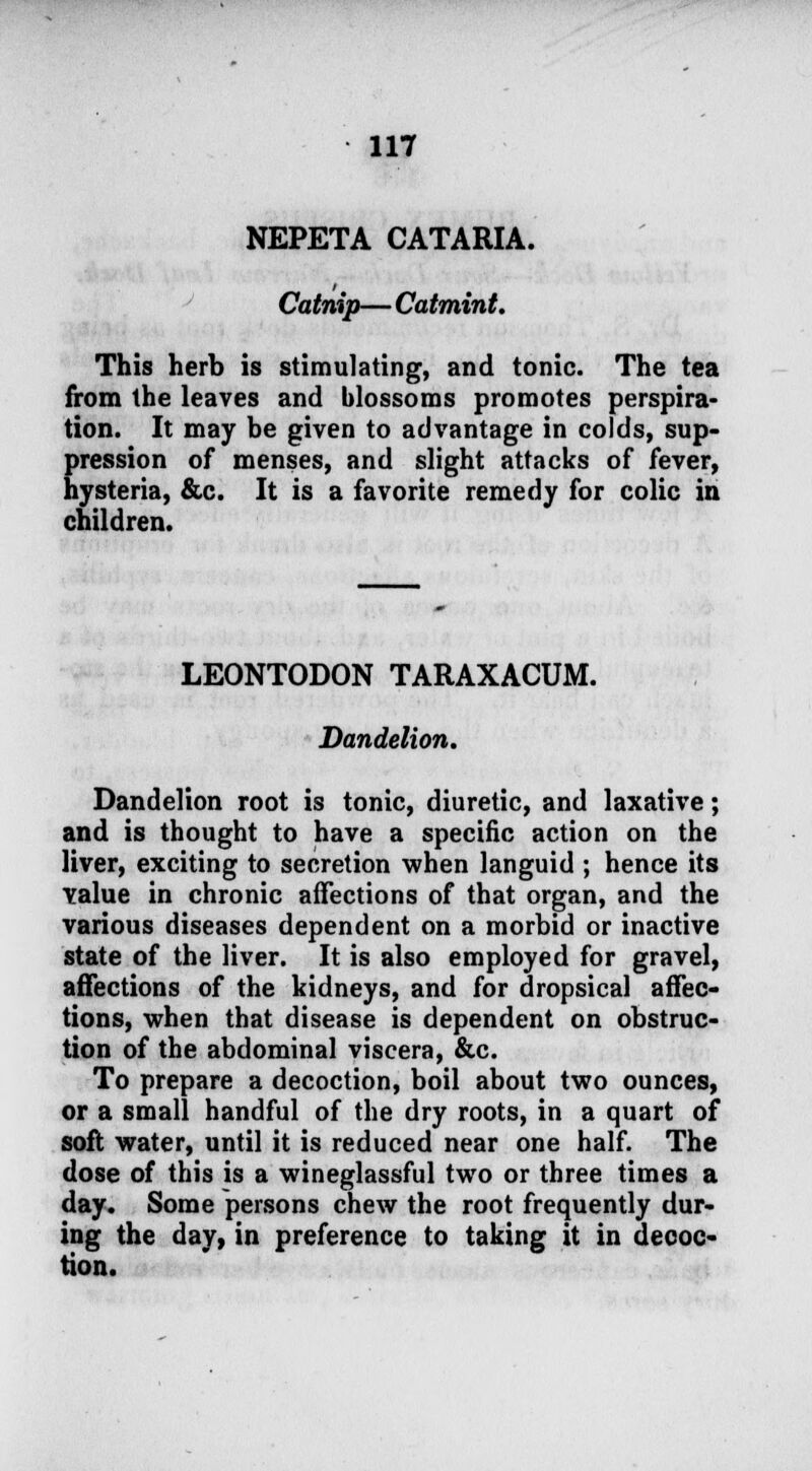 NEPETA CATARIA. Catnip— Catmint. This herb is stimulating, and tonic. The tea from the leaves and blossoms promotes perspira- tion. It may be given to advantage in colds, sup- pression of menses, and slight attacks of fever, hysteria, &c. It is a favorite remedy for colic in children. LEONTODON TARAXACUM. Dandelion. Dandelion root is tonic, diuretic, and laxative; and is thought to have a specific action on the liver, exciting to secretion when languid ; hence its value in chronic affections of that organ, and the various diseases dependent on a morbid or inactive state of the liver. It is also employed for gravel, affections of the kidneys, and for dropsical affec- tions, when that disease is dependent on obstruc- tion of the abdominal viscera, &c. To prepare a decoction, boil about two ounces, or a small handful of the dry roots, in a quart of soft water, until it is reduced near one half. The dose of this is a wineglassful two or three times a day. Some persons chew the root frequently dur- ing the day, in preference to taking it in decoc- tion.
