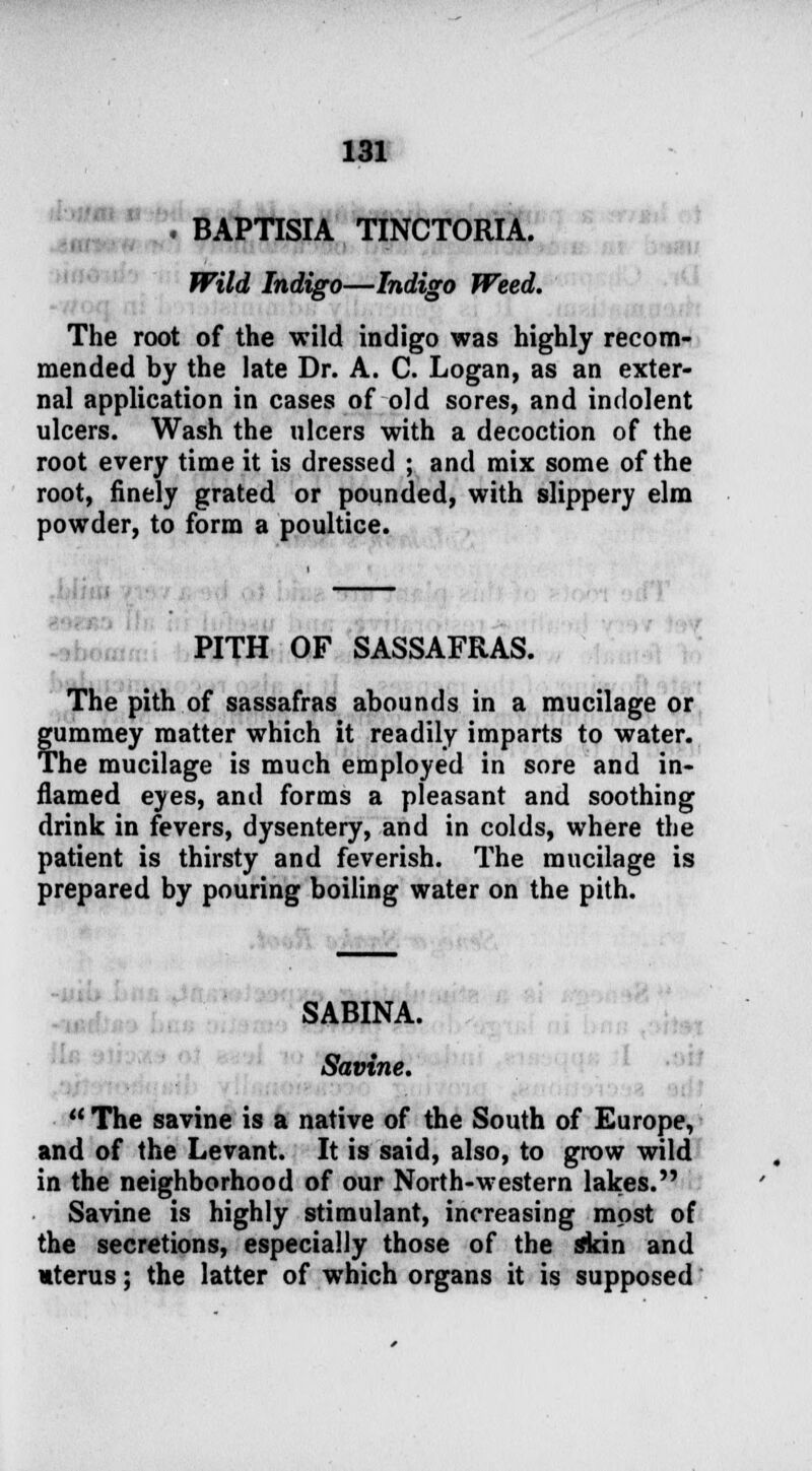 . BAPTISM TINCTORIA. Wild Indigo—Indigo Weed. The root of the wild indigo was highly recom- mended by the late Dr. A. C. Logan, as an exter- nal application in cases of old sores, and indolent ulcers. Wash the ulcers with a decoction of the root every time it is dressed ; and mix some of the root, finely grated or pounded, with slippery elm powder, to form a poultice. PITH OF SASSAFRAS. The pith of sassafras abounds in a mucilage or gummey matter which it readily imparts to water. The mucilage is much employed in sore and in- flamed eves, and forms a pleasant and soothing drink in fevers, dysentery, and in colds, where the patient is thirsty and feverish. The mucilage is prepared by pouring boiling water on the pith. SABINA. Savine.  The savine is a native of the South of Europe, and of the Levant. It is said, also, to grow wild in the neighborhood of our North-western lakes. Savine is highly stimulant, increasing most of the secretions, especially those of the skin and uterus; the latter of which organs it is supposed
