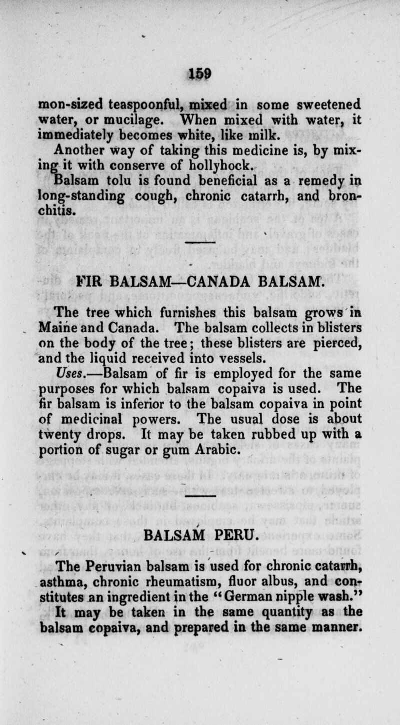 mon-sized teaspoonful, mixed in some sweetened water, or mucilage. When mixed with water, it immediately becomes white, like milk. Another Way of taking this medicine is, by mix- ing it with conserve of hollyhock. Balsam tolu is found beneficial as a remedy in long-standing cough, chronic catarrh, and bron- chitis. FIR BALSAM—CANADA BALSAM. The tree which furnishes this balsam grows in Maine and Canada. The balsam collects in blisters on the body of the tree; these blisters are pierced, and the liquid received into vessels. Uses.—Balsam of fir is employed for the same purposes for which balsam copaiva is used. The fir balsam is inferior to the balsam copaiva in point of medicinal powers. The usual dose is about twenty drops. It may be taken rubbed up with a portion of sugar or gum Arabic. BALSAM PERU. The Peruvian balsam is used for chronic catarrh, asthma, chronic rheumatism, fluor albus, and con- stitutes an ingredient in the  German nipple wash. It may be taken in the same quantity as the balsam copaiva, and prepared in the same manner.