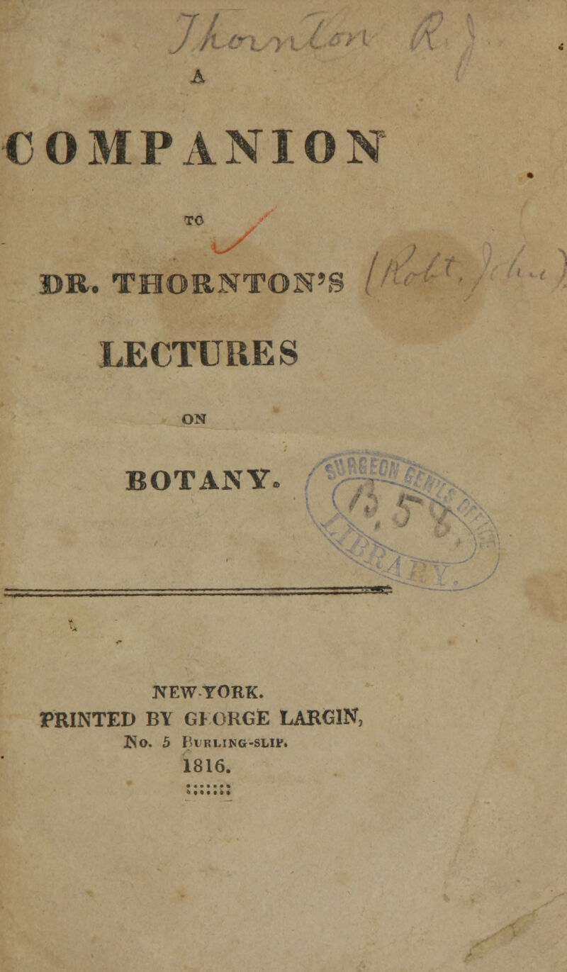 7/ COMPANIO TO / DR. THORNTON'S LECTURES ON BOTANY. NEW YORK. PRINTED BY GKORGE LARGlN, ISO. b l'\ KLING-SUF. 1816.