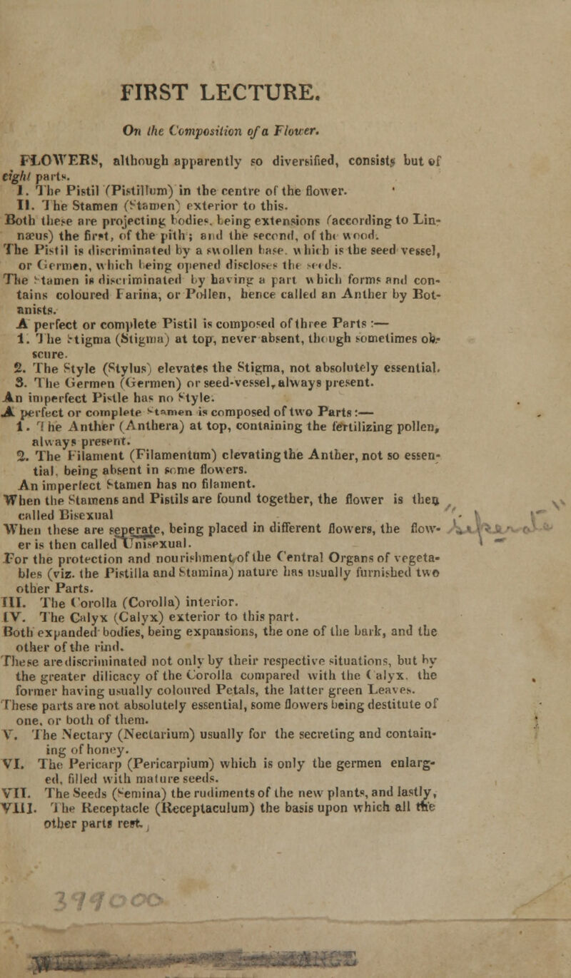 On the Composition of a Flower. FLOWERS, although apparently so diversified, consists: but of light part*. I. The Pistil CPistillum) in the centre of the flower. II. The Stamen (Stamen) exterior to this. Both these are projecting Iodic, l.eing extensions ('according to Lin- naeus) the firM, of the pith; and the second, of tb< wood. The Pistil is discriminated by a swollen base, which is the seed vessel, or Germen, which l.eing opened disclos. s th» seeds. The l tamen it discriminated by having a part which forms and con- tains coloured Farina, or Pollen, hence called an Anther by Bot- anists. A perfect or complete Pistil is composed of three Parts :— 1. The 1-tigma (Stigma) at top, never absent, tin ugh sometimes ob.- scure. 2. The Style (Stylus) elevates the Stigma, not absolutely essential. 3. The (iermen (Germen) or seed-vessel, always present. An imperfect Pistle has no Style. A perfect or complete M™en is composed of two Parts :—— i . ri he Anther (Anthera) at top, containing the fertilizing pollen, always present. 2. The Filament (Filamentum) clevatingthe Anther, not so essen- tial, being absent in some flowers. An imperlect Stamen has no filament. When the Stamens and Pistils are found together, the flower is theft called Bisexual - ' When these are seperate, being placed in different flowers, the flow- er is then calledTTnisexual. *  For the protection and nourishment, of the Central Organs of vegeta- bles (viz. the Pistilla and Stamina) nature has usually furnished two other Parts. ill. The Corolla (Corolla) interior. IV. The Calyx (Calyx) exterior to this part. Both expanded bodies, being expansions, the one of the bark, and the other of the rind. These arediscriminated not only by their respective situations, but hy the greater dilicacy of the Corolla compared with the ( alyx. the former having usually coloured Petals, the latter green Leaves. these parts are not absolutely essential, some flowers being destitute of one, or both of them. V. The Nectary (Neclarium) usually for the secreting and contain- ing ofhoney. VI. The Pericarp (Pericarpium) which is only the germen enlarg- ed, filled with mature seeds. VII. The Seeds ('•emina) the rudiments of the new plants, and lastly, VIII. '1 he Receptacle (Rcceptaculum) the basis upon which all rae other part* rest, 37?