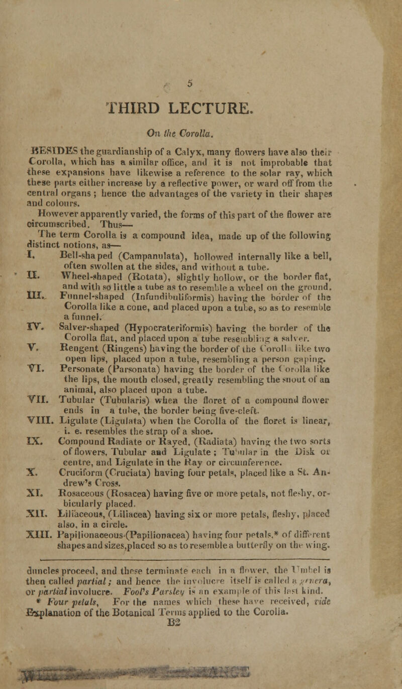 On the Corolla. RESIDES the guardianship of a Calyx, many flowers have also then- Corolla, which has a similar office, and it is not improbable that these expansions have likewise a reference to the solar ray, which these parts either increase by a reflective power, or ward off from the central organs; hence the advantages of the variety in their shapes and colours. However apparently varied, the forms of this part of the flower are circumscribed. Thus— The term Corolla is a compound idea, made up of the following distinct notions, as— I. Bell-shaped (Campanulata), hollowed internally like a bell, often swollen at the sides, and without a tube. U. Wheel-shaped (Rotata), slightly hollow, or the border fiat, and with so little a tube as to resemble a wheel on the ground. III. Funnel-shaped (Infundibulifnrmis) bavin?: the border of the Corolla like a cone, and placed upon a tuLe, so as to resemble a funnel. TV. Salver-shaped (Hypocrateriformis) having the border of th« Corolla flat, and placed upon a tube resejnbltng a salver. V. Rengent (Ringens) having the border of the Coroll like two open lips, placed upon a tube, resembling a person gaping. VI. Personate (Parsonata) having the border of the Corolla like the lips, the mouth closed, greatly resembling the snout of aa animal, also placed upon a tube. VII. Tubular (Tubularis) wbea the floret of a compound flower ends in a tube, the border being five-cleft. VIII. Ligulate (Ligulata) when the Corolla of the floret is linear, i. e. resembles the strap of a shoe. IX. Compound Radiate or Rayed. (Radiata) having the two sorts of flowers. Tubular aad Ligulate ; Tubular in the Disk 0$ eentre, and Ligulate in the Kay or circumference. X. Cruciform (Cruciata) having four petals, placed like a St. An- drew's Cross. XI. Rosaceous (Rosacea) having five or more petals, not fleshy, or- bicularly placed. XII. Liliaceous, (Liliacea) having six or more petals, fleshy, placed also, in a circle. XIII. Papilionaceous(Papilionacea) having four petals.* of different shapes and sizes,placed so as toresemblea butterfly on the wing. duncles proceed, and these terminate e;>rh in a flmver, the Umbel is then called partial; and hence the involucre itself is called a f>mera% or partial involucre. FooPs Panlet/ i« an example of this Inst kind. * Four petals, For the names which these hue received, vide Explanation of the Botanical Terms applied to the Corolla. B2