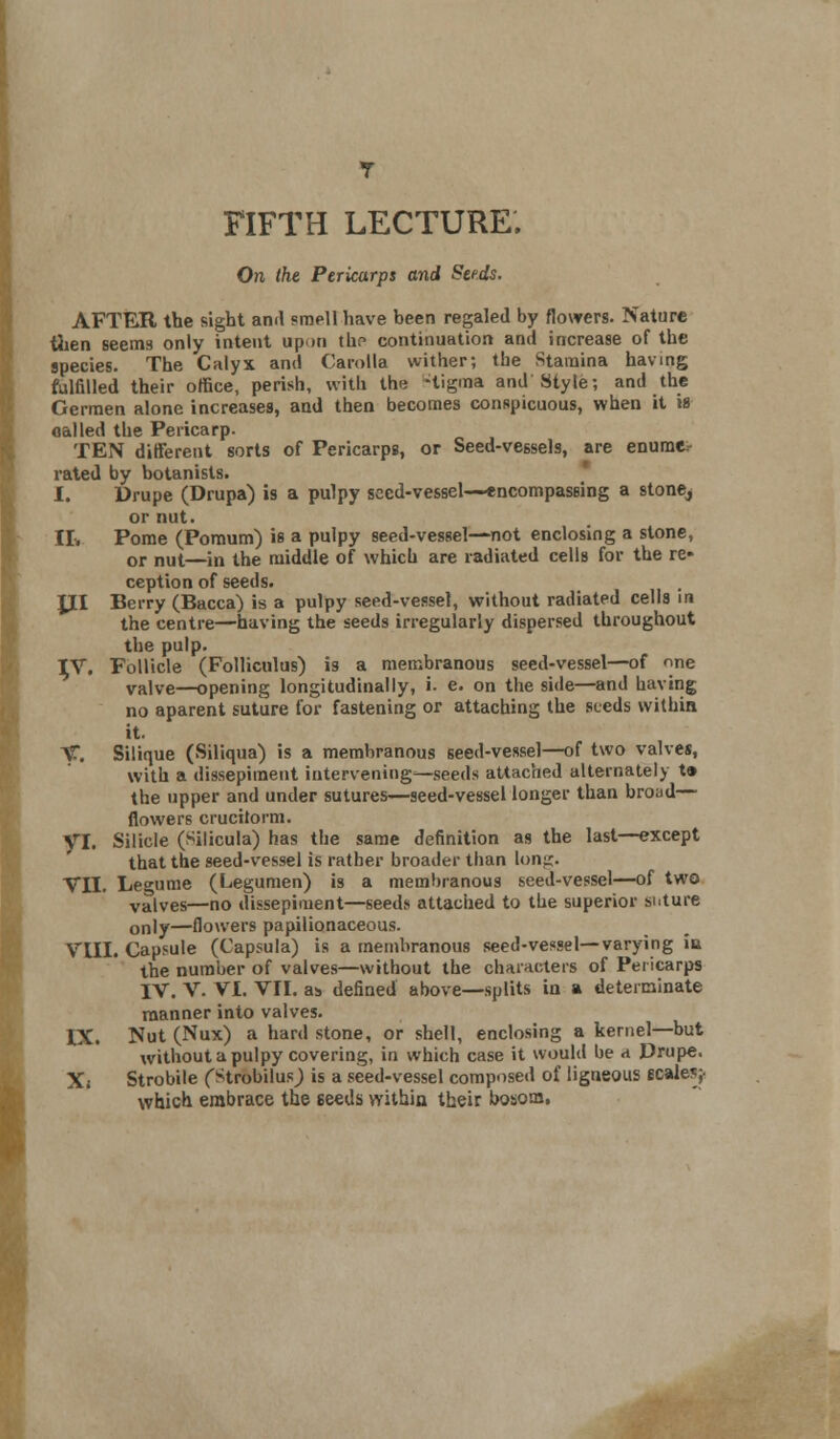 On the Pericarps and Seeds. AFTER the sight and smell have been regaled by flowers. Nature then seems only intent upon tlir- continuation and increase of the species. The Calyx and Carolla wither; the Stamina having fulfilled their office, perish, with the -tigma and Style; and the Germen alone increases, and then becomes conspicuous, when it is called the Pericarp. TEN different sorts of Pericarps, or Seed-vessels, are enume- rated by botanists. I. Drupe (Drupa) is a pulpy seed-vessel—encompassing a stone^ or nut II. Pome (Pomum) is a pulpy seed-vessel—not enclosing a stone, or nut—in the middle of which are radiated cells for the re- ception of seeds. JXI Berry (Bacca) is a pulpy seed-vessel, without radiated cells in the centre—having the seeds irregularly dispersed throughout the pulp. TV. Follicle (Folliculus) is a membranous seed-vessel—of one valve—opening longitudinally, i. e. on the side—and having no aparent suture for fastening or attaching the seeds within it. V. Silique (Siliqua) is a membranous seed-vessel—of two valves, with a dissepiment intervening—seeds attached alternately t» the upper and under sutures—seed-vessel longer than broad—■ flowers crucitorm. yi. Silicle (Silicula) has the same definition as the last—except that the seed-vessel is rather broader than lon^. VII. Legume (Legumen) is a membranous seed-vessel—of two valves—no dissepiment—seeds attached to the superior suture only—flowers papilionaceous. VIII. Capsule (Capsula) is a membranous seed-vessel—varying iu the number of valves—without the characters of Pericarps IV. V. VI. VII. as defined above—splits in a determinate manner into valves. IX. Nut (Nux) a hard stone, or shell, enclosing a kernel—but without a pulpy covering, in which case it would be a Drupe. X; Strobile (Strobilus; is a seed-vessel composed of ligneous scales;- which embrace the seeds within their bosom,