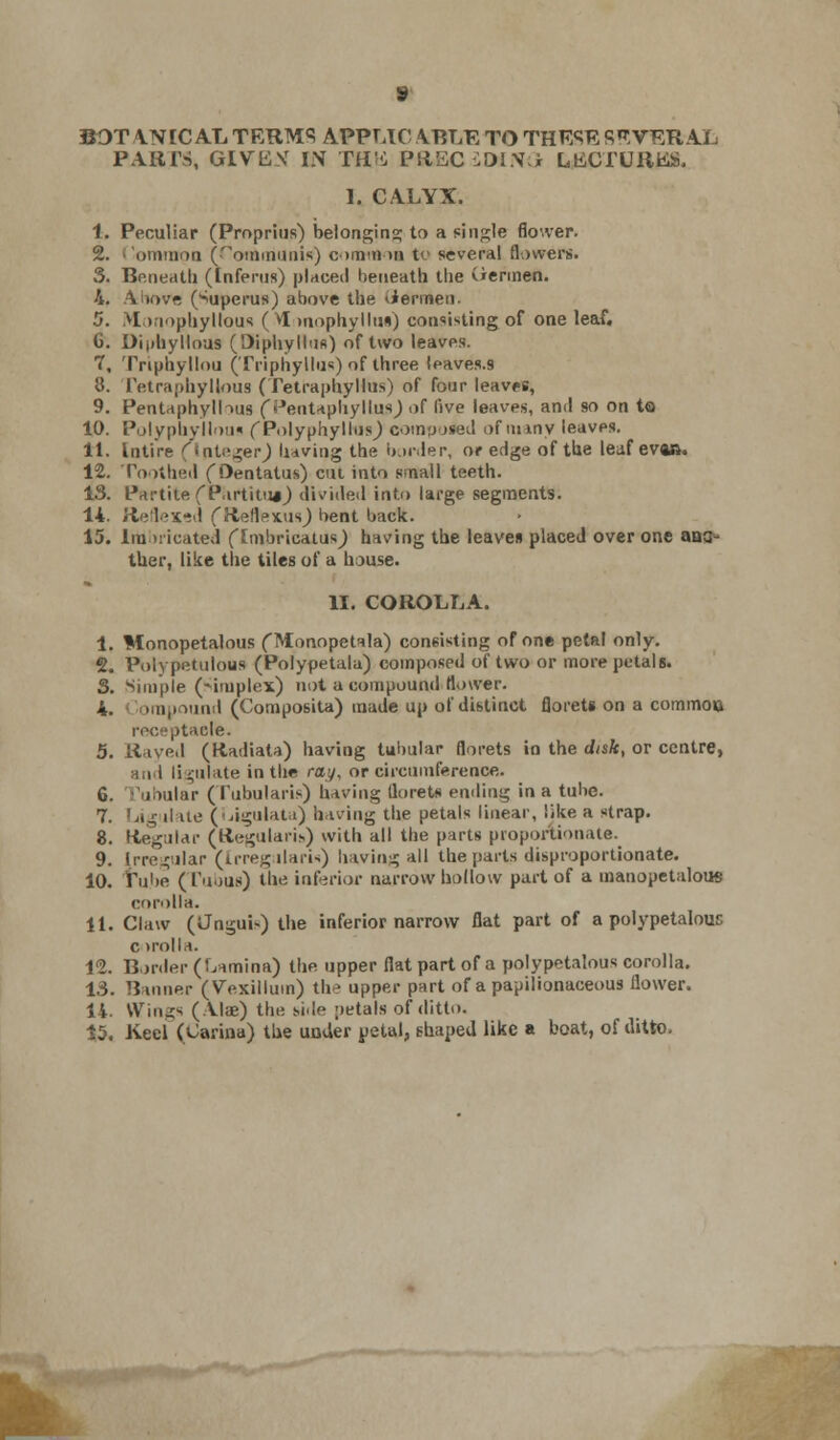 BOTANICAL TERMS APPUC ABLE TO THESE SEVERAL PARTS, GIVBV IN TH'i Pimc iOlS3 LtiCTUKUS, I, CALYX. 1. Peculiar (Proprius) belonging; to a single flower. 2. > 'ominon fTommUnw) c >mn >■ to several flowers. 5. Beneath (Inferus) placed beneath the (iermen. 4. Above (->uperus) above the <iermen. 5. iMonophyllous (M mophyllus) consisting of one leaf. 6. DipfayHoUB (Diphyllus) of two leaves. 7. Tnphyllou (Triphyllus) of three leaves.9 3. Tetraphylious (Tetraphyllus) of four leaves, 9. Pentaphylhus (Pentaphylhw) of live leaves, and so on to 10. Polyphyllous f PolyphyllusJ computed of many leaves. 11. Intire (integer) having the border, or edge of the leaf eva». 12. Toothed fOentatus) cm into small teeth. 13. Partite fP.irtitu*) divided into large segments. 14. Rellex-d fReflexus) bent back. 15. Imbricated flmbrieatusj having the leaves placed over one aaa- ther, like the tiles of a house. II. COROLLA. 1. Monopetalous (Monopetala) consisting of one petal only. 2. Poly patulous (Polypetala) composed of two or more petals. S. Simple (Simplex) not a compound (lower. 4. ompound (Composita) made up of distinct florets on a commoo receptacle. 5. Rayed (Kadiata) having tubular florets in the disk, or centre, i ii ^ulate in the cay, or circumference. G. 'Millar (I'ubularis) having florets ending in a tube. 7. Ug due (Ligulata) having the petals linear, like a strap. 8. (tegular (HegularU) with all the parts proportionate. 9. Irregular (Irregularis) having all the parts disproportionate. 10. Tube (Tubus) thf- inferior narrow hollow part of a manopetalous corolla. 11. Claw (Jngui-) the inferior narrow flat part of a polypetalouc c >rolla. 12. Border (Lamina) the upper flat part of a polypetalous corolla. 13. Banner (Vexillum) th^ upper part of a papilionaceous flower. 14. Wings (Alae) the siile petals of ditto.