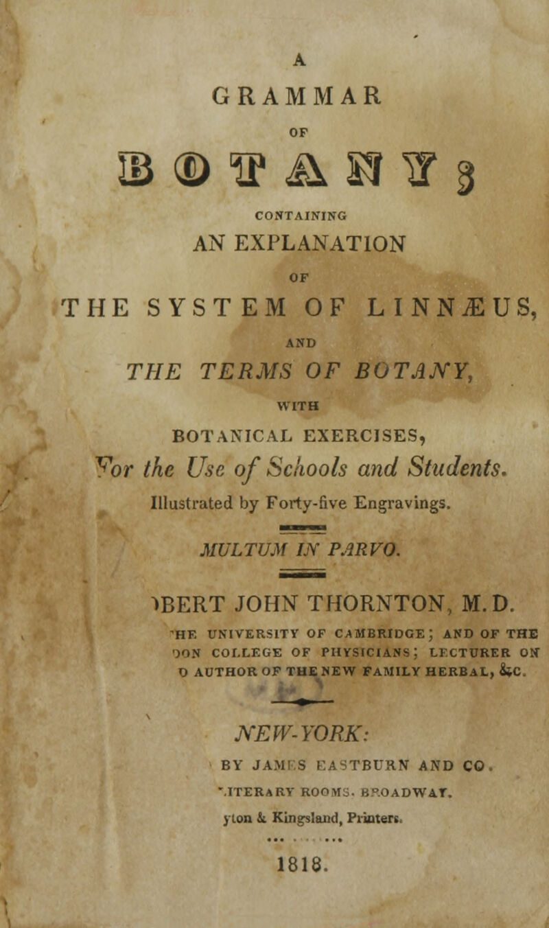 A GRAMMAR OF ib ® ^ &m v 3 CONTAINING AN EXPLANATION OF THE SYSTEM OF LINNjEUS, AND THE TERMS OF BOTANY, WITH BOTANICAL EXERCISES, Yor the Use of Schools and Students. Illustrated by Forty-five Engravings. MULTUM UY PARVO. ->BERT JOHN THORNTON, M.D. HF. UNIVERSITY OF CAMBRIDGE; AND OF THE ')ON COLLEGE OF PHYSICIANS; LKCTURER ON D AUTHOR OF THE NEW FAMILY HERBAL, &C. NEW-YORK: BY JAM! S KASTBURN AND CO, mterary roo\i3. u°.OADWir. yton & KLngslaiid, Pi inters 1818.