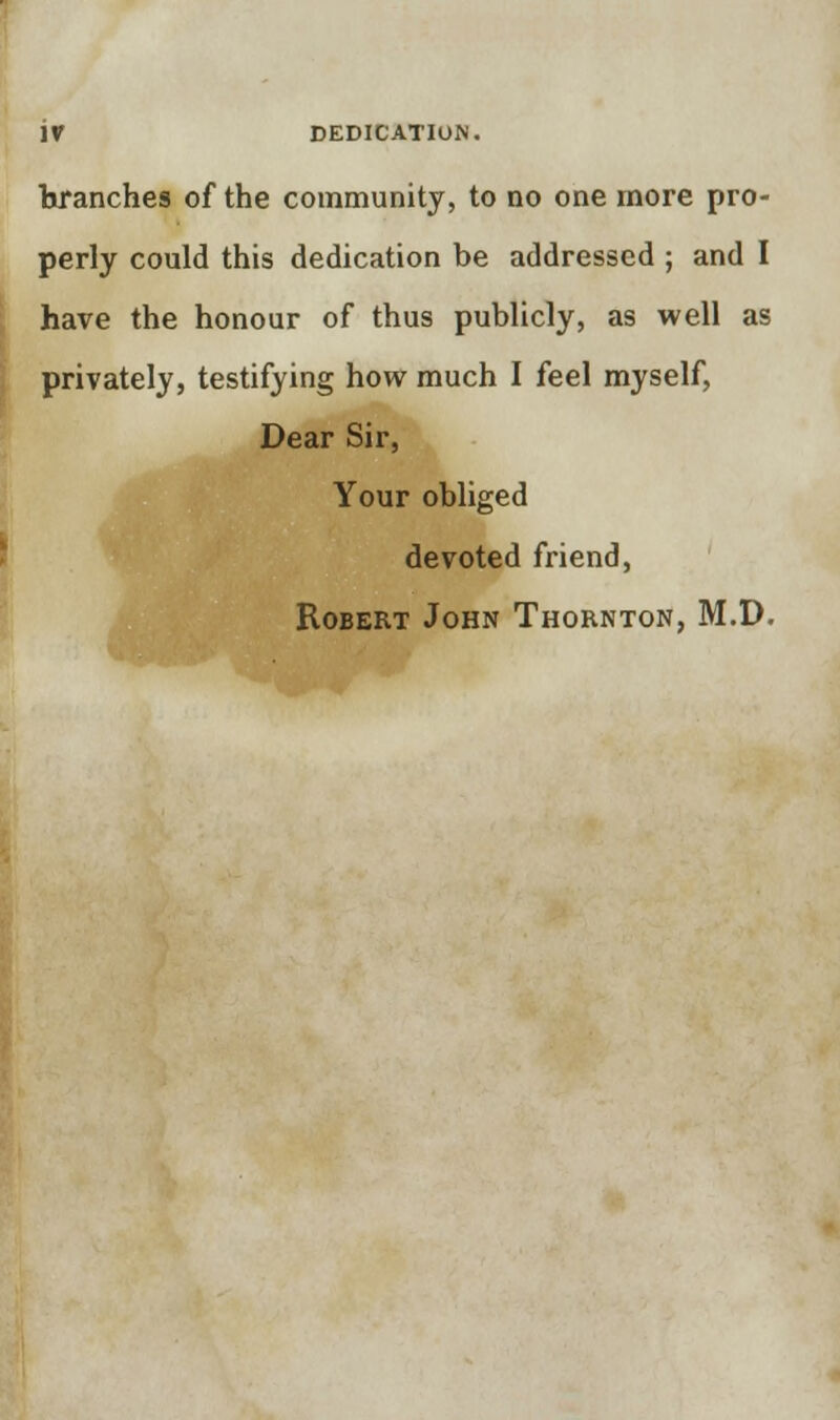 branches of the community, to no one more pro- perly could this dedication be addressed ; and I have the honour of thus publicly, as well as privately, testifying how much I feel myself, Dear Sir, Your obliged devoted friend, Robert John Thornton, M.D.