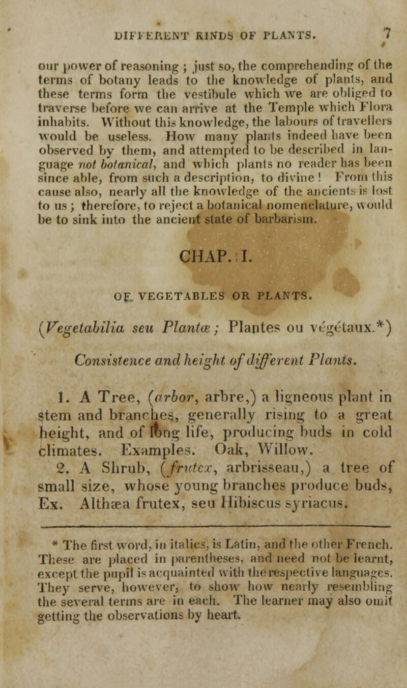 our power of reasoning ; just so, the comprehending of (he terms of botany leads to the knowledge of plants, and these terms form the vestibule which we are obligpd to traverse before we can arrive at the Temple which Flora inhabits. Without this knowledge, the labours of travellers would be useless. How many plants indeed have been observed by them, and attempted to be described in lan- guage not botanical, and which plants no reader has been since able, from such a description, to divine ! From this cause also, nearly all the knowledge of the ancients is lost to us ; therefore, to reject a botanical nomenclature, would be to sink into the ancient state of barbarism. CHAP. I. OF VEGETABLES OR PLANTS. (Vegetabilia seu Plantce; Plantes ou vOgctaux.*) Consistence and height of different Plants. 1. A Tree, (arbor, arbre,) a ligneous plant in Stem and branches, generally rising to a great height, and of long life, producing buds in cold climates. Examples. Oak, Willow. 2. A Shrub, (fritter, arbrisseau,) a tree of small size, whose young branches produce buds, Ex. Althaea frutex, seu Hibiscus syriacus. * The first word, in italics, is Latin, and the other French. These are placed in parentheses, and need not be learnt, except the pupil is acquainted with the respective languages. They serve, however, to show how nearly resembling the several terms are in each. The learner may also omit getting the observations by heart.