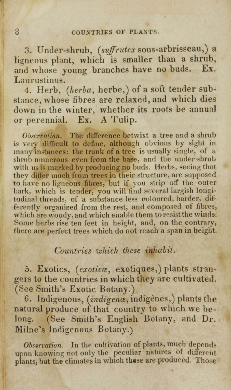 3. Under-shrub, (sw^rutexsous-arbrisseau,) a ligneous plant, which is smaller than a shrub, and whose young branches have no buds. Ex. Laurustinus. 4. Herb, (lierba, herbe,) of a soft tender sub- stance, whose fibres are relaxed, and which dies down in the winter, whether its roots be annual or perennial. Ex. A Tulip. Observation. The difference betwixt a tree and a shrub is very difficult to define, although obvious by sight in many instances: the trunk of a tree is usually single, of a shnil) numerous even from the base, and the under shrub with us is marked by producing no buds. Herbs, seeing that they differ much from trees in their structure, are supposed to have no ligneous fibres, but if you strip off the outer bark, which is tender, you will find several largish longi- tudinal threads, of a substance less coloured, harder, dif- ferently organized from the rest, and composed of fibres, whicb are woody, and which enable them to resist the winds. Some herbs rise ten feet in height, and, on the contrary, there are perfect trees which do not reach a span in height. Countries which these inhabit. 5. Exotics, (exoticee, exotiques,) plants stran- gers to the countries in which they are cultivated. (See Smith's Exotic Botany.) 6. Indigenous, (indigence, indigenes,) plants the natural produce of that country to which we be- long. (See Smith's English Botany, and Dr. Milne's Indigenous Botany.) Observation. In the cultivation of plants, much depends upon knowing not only the peculiar natures of different plants, but the climates in which these are produced. Those