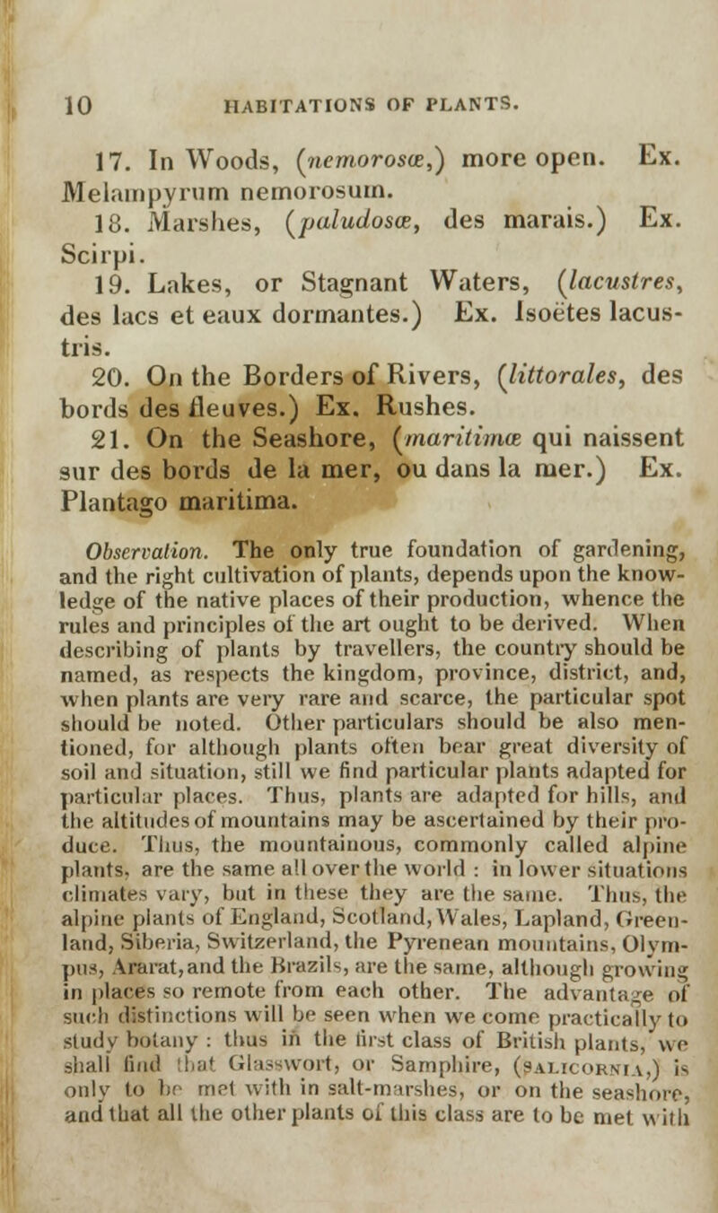 17. In Woods, (riemorosce,) more open. Ex. Melampyrum nemorosum. 18. Marshes, (paludosoe, des marais.) Ex. Scirpi. 19. Lakes, or Stagnant Waters, (lacustres, des lacs et eaux dormantes.) Ex. Isoetes lacus- tris. 20. On the Borders of Rivers, (littorales, des bords des fleuves.) Ex. Rushes. 21. On the Seashore, {maritime* qui naissent sur des bords de la mer, ou dans la mer.) Ex. Plantago maritima. Observation. The only true foundation of gardening, and the right cultivation of plants, depends upon the know- ledge of the native places of their production, whence the rules and principles of the art ought to be derived. When describing of plants by travellers, the country should be named, as respects the kingdom, province, district, and, when plants are very rare and scarce, the particular spot should be noted. Other particulars should be also men- tioned, for although plants often bear great diversity of soil and situation, still we find particular plants adapted for particular places. Thus, plants are adapted for hills, and the altitudes of mountains may be ascertained by their pro- duce. Thus, the mountainous, commonly called alpine plants, are the same all over the world : in lower situations climates vary, but in these they are the same. Thus, the alpine plants of England, Scotland, Wales, Lapland, Green- land, Siberia, Switzerland, the Pyrenean mountains, Olym- pus, Ararat,and the Brazils, are the same, although growing in places so remote from each other. The advantage of such distinctions will be seen when we come practically to study botany : thus in the first class of British plants, we shall find that Glasswortj or Samphire, (sai.rokma.) is only to be me1 with in salt-marshes, or on the seashore, and that all the other plants of this class are to be met with